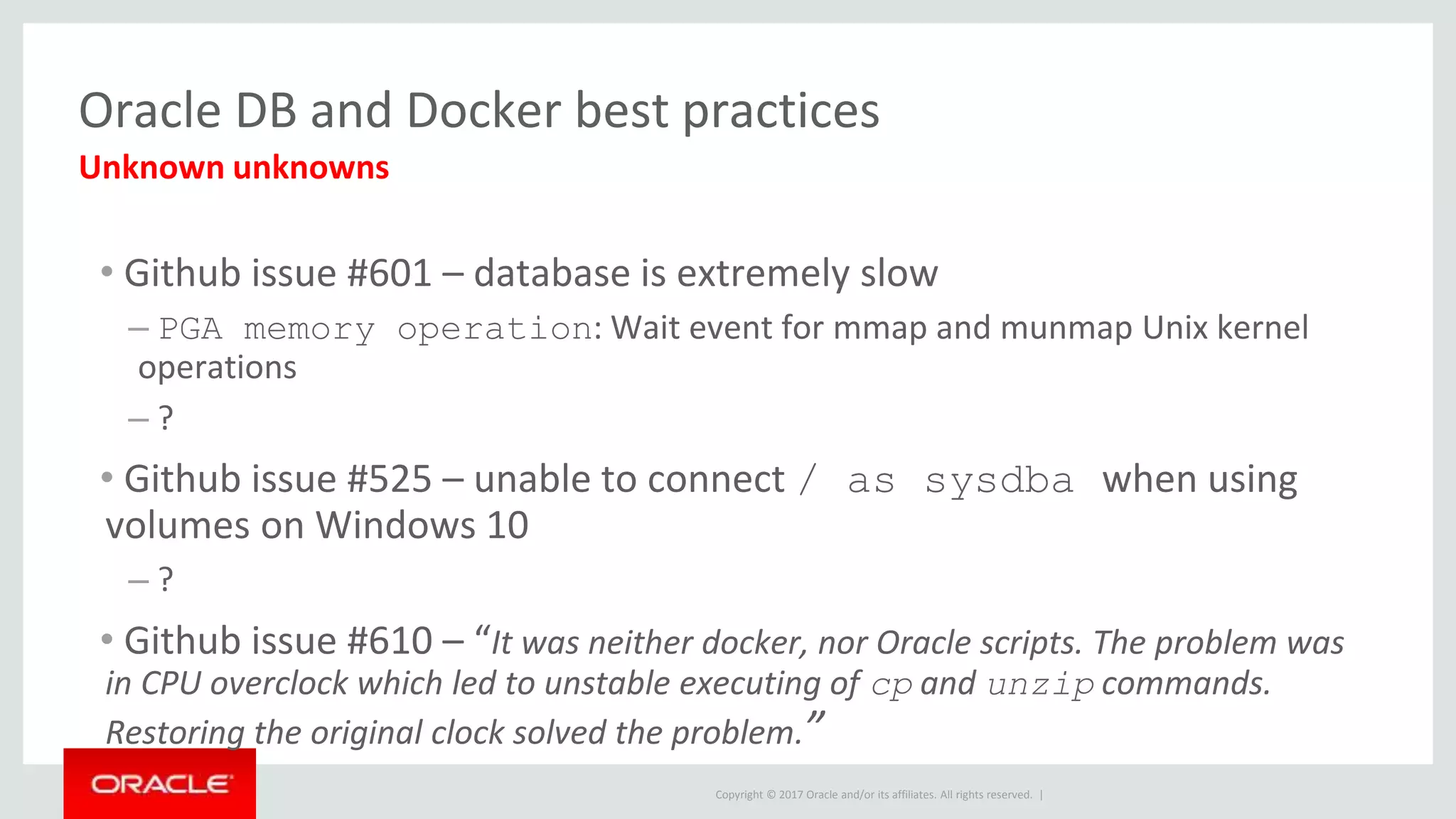 Copyright © 2017 Oracle and/or its affiliates. All rights reserved. |
Oracle DB and Docker best practices
• Github issue #601 – database is extremely slow
– PGA memory operation: Wait event for mmap and munmap Unix kernel
operations
– ?
• Github issue #525 – unable to connect / as sysdba when using
volumes on Windows 10
– ?
• Github issue #610 – “It was neither docker, nor Oracle scripts. The problem was
in CPU overclock which led to unstable executing of cp and unzip commands.
Restoring the original clock solved the problem.”
Unknown unknowns
 
