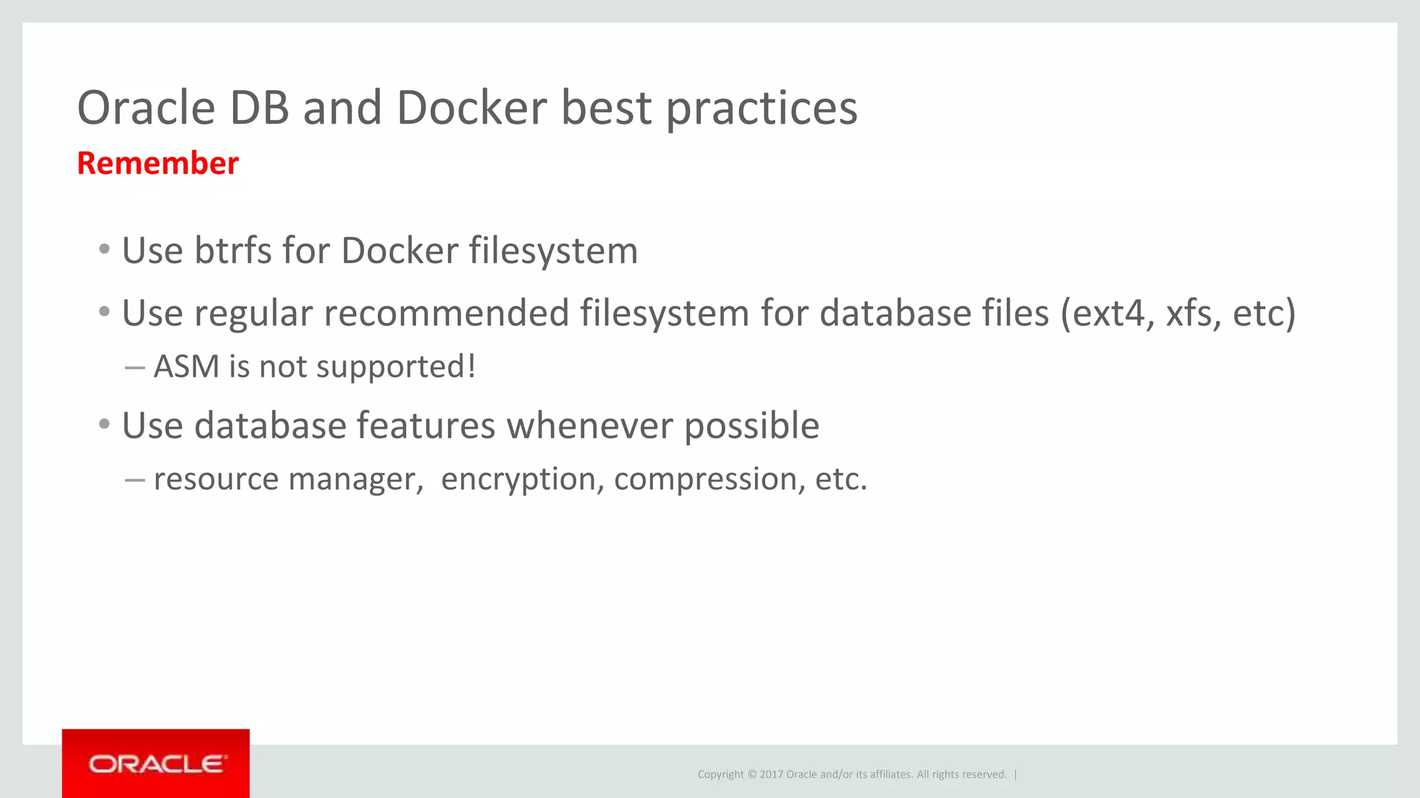 Copyright © 2017 Oracle and/or its affiliates. All rights reserved. |
Oracle DB and Docker best practices
• Use btrfs for Docker filesystem
• Use regular recommended filesystem for database files (ext4, xfs, etc)
– ASM is not supported!
• Use database features whenever possible
– resource manager, encryption, compression, etc.
Remember
 