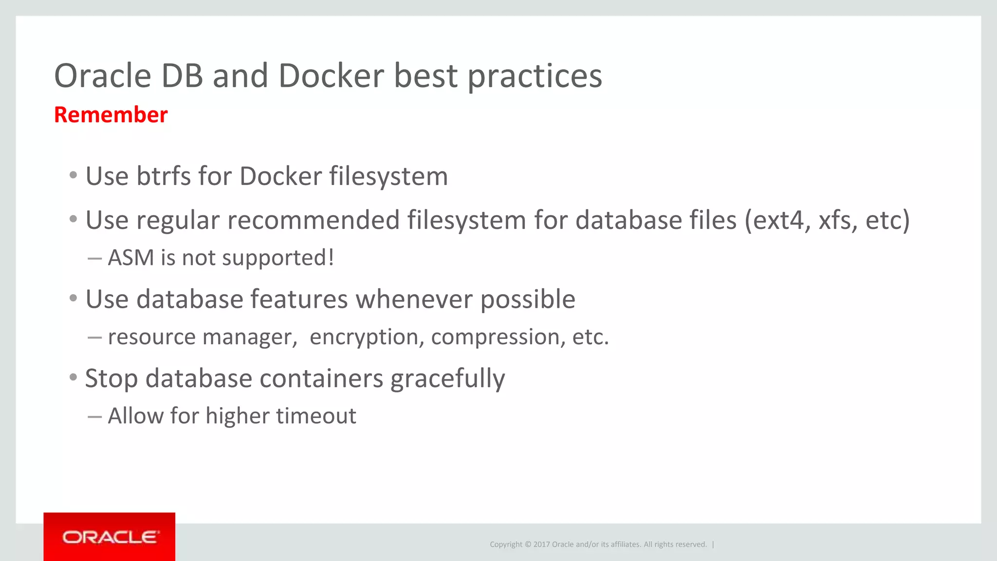 Copyright © 2017 Oracle and/or its affiliates. All rights reserved. |
Oracle DB and Docker best practices
• Use btrfs for Docker filesystem
• Use regular recommended filesystem for database files (ext4, xfs, etc)
– ASM is not supported!
• Use database features whenever possible
– resource manager, encryption, compression, etc.
• Stop database containers gracefully
– Allow for higher timeout
Remember
 