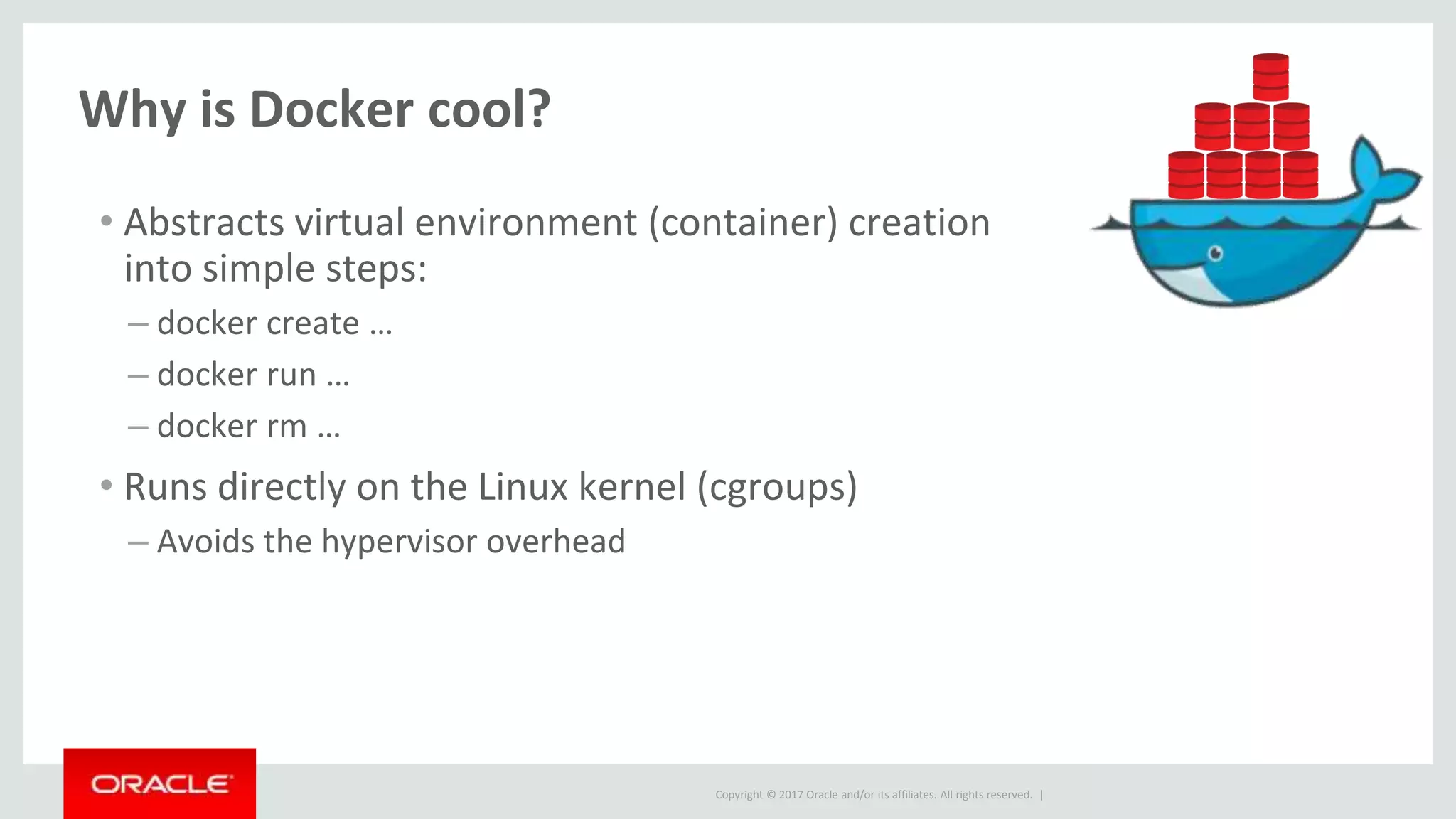Copyright © 2017 Oracle and/or its affiliates. All rights reserved. |
Why is Docker cool?
• Abstracts virtual environment (container) creation
into simple steps:
– docker create …
– docker run …
– docker rm …
• Runs directly on the Linux kernel (cgroups)
– Avoids the hypervisor overhead
 