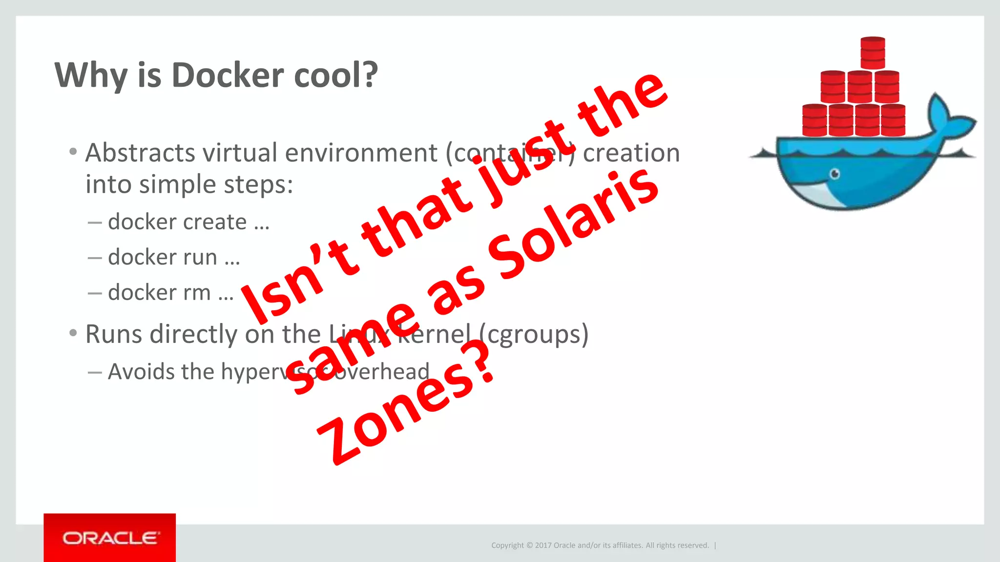Copyright © 2017 Oracle and/or its affiliates. All rights reserved. |
Why is Docker cool?
• Abstracts virtual environment (container) creation
into simple steps:
– docker create …
– docker run …
– docker rm …
• Runs directly on the Linux kernel (cgroups)
– Avoids the hypervisor overhead
 
