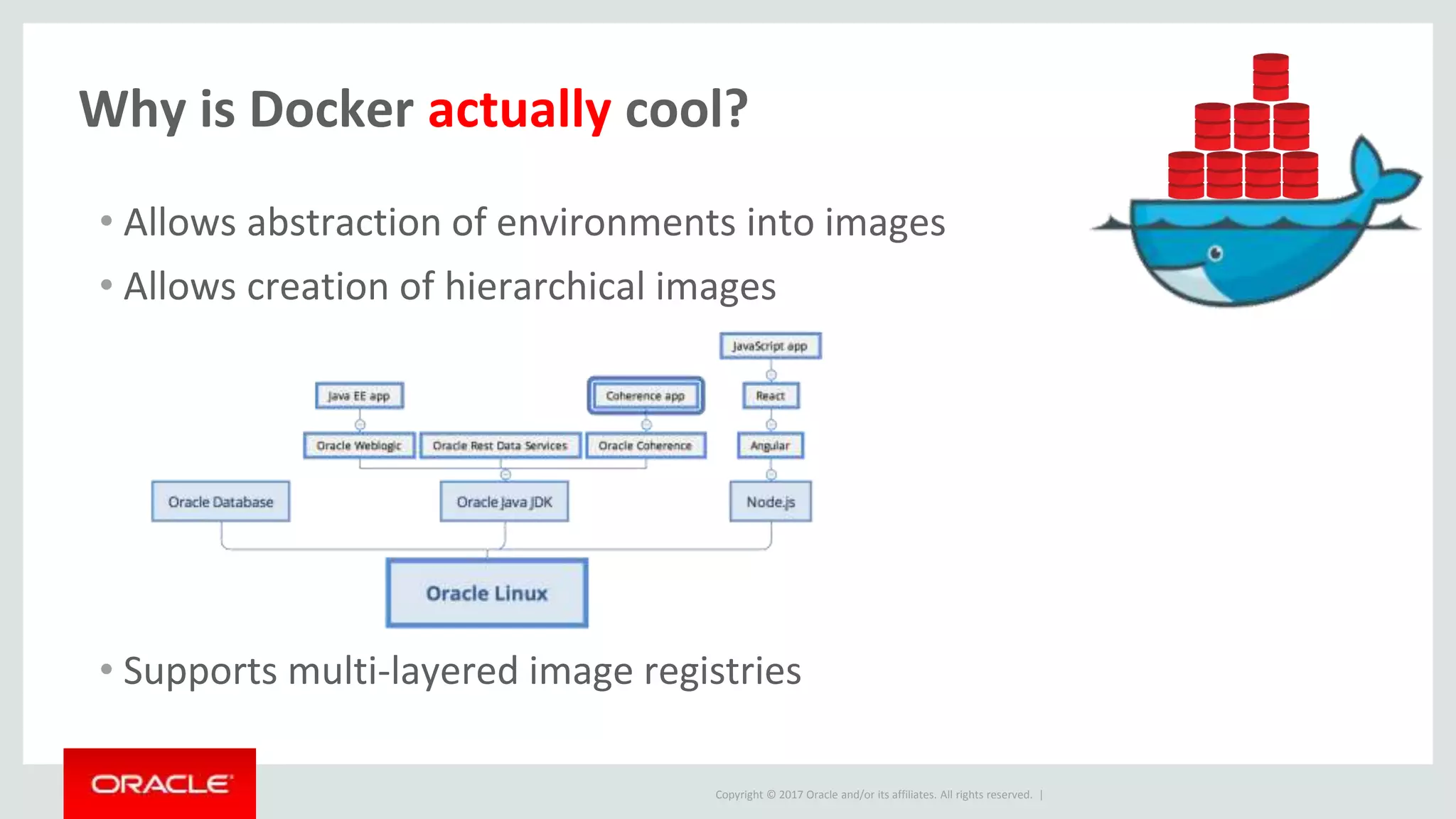 Copyright © 2017 Oracle and/or its affiliates. All rights reserved. |
Why is Docker actually cool?
• Allows abstraction of environments into images
• Allows creation of hierarchical images
• Supports multi-layered image registries
 