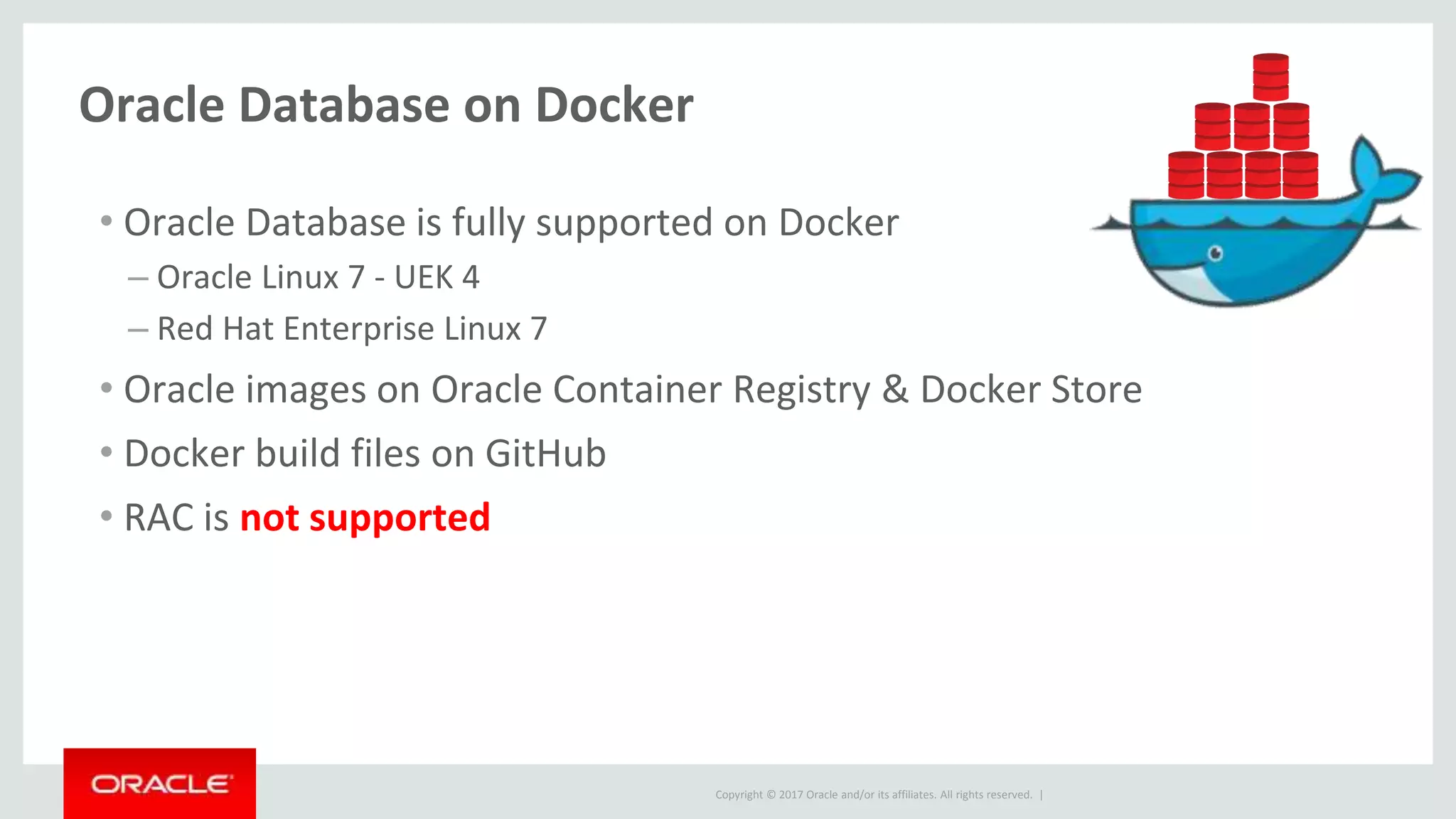 Copyright © 2017 Oracle and/or its affiliates. All rights reserved. |
Oracle Database on Docker
• Oracle Database is fully supported on Docker
– Oracle Linux 7 - UEK 4
– Red Hat Enterprise Linux 7
• Oracle images on Oracle Container Registry & Docker Store
• Docker build files on GitHub
• RAC is not supported
 