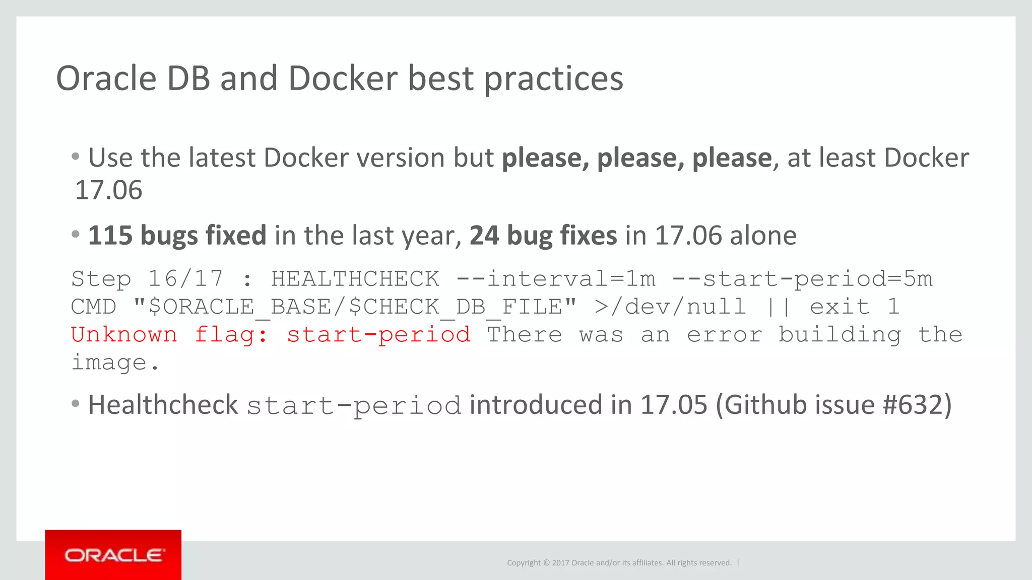 Copyright © 2017 Oracle and/or its affiliates. All rights reserved. |
Oracle DB and Docker best practices
• Use the latest Docker version but please, please, please, at least Docker
17.06
• 115 bugs fixed in the last year, 24 bug fixes in 17.06 alone
Step 16/17 : HEALTHCHECK --interval=1m --start-period=5m
CMD "$ORACLE_BASE/$CHECK_DB_FILE" >/dev/null || exit 1
Unknown flag: start-period There was an error building the
image.
• Healthcheck start-period introduced in 17.05 (Github issue #632)
 