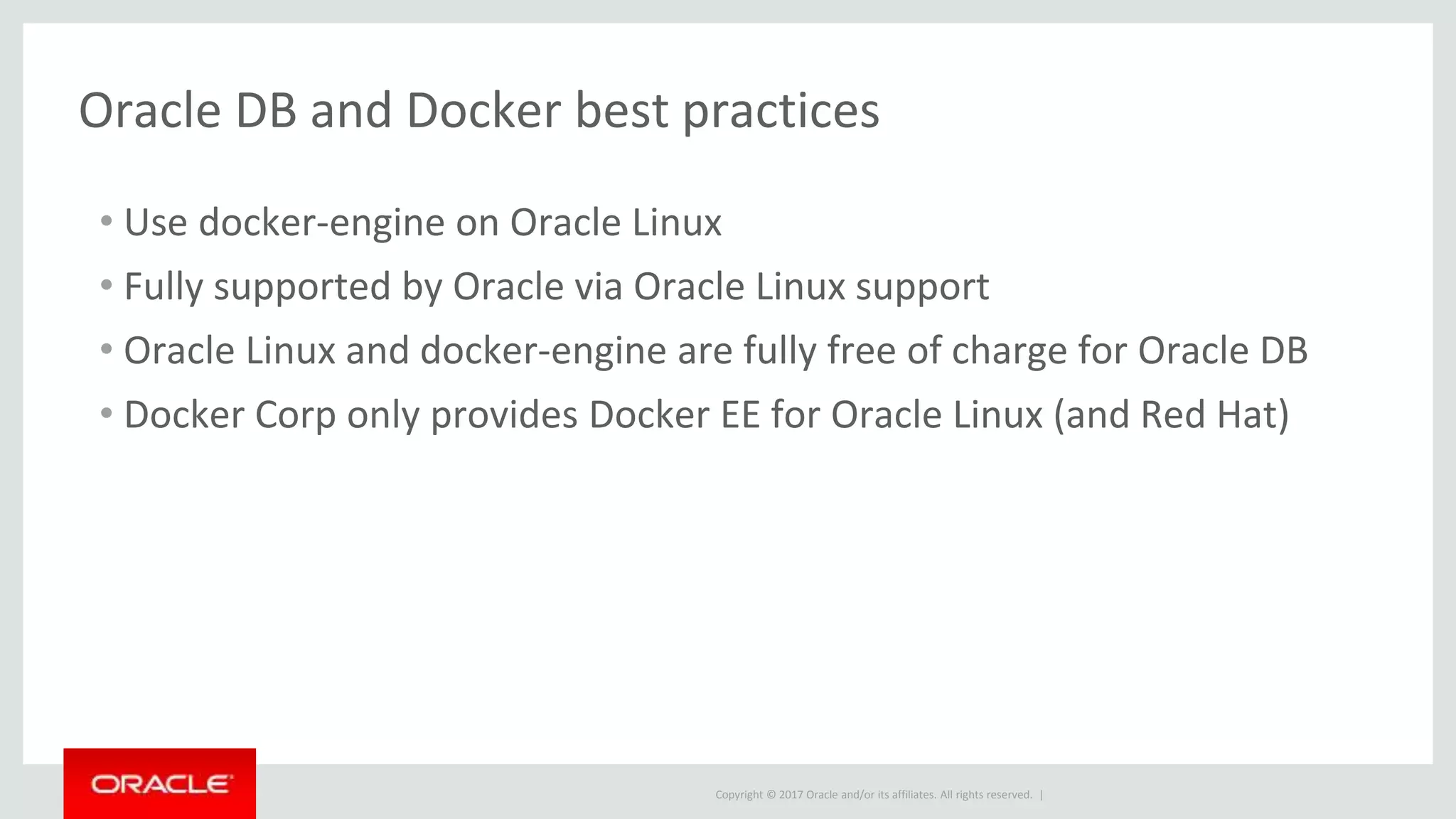 Copyright © 2017 Oracle and/or its affiliates. All rights reserved. |
Oracle DB and Docker best practices
• Use docker-engine on Oracle Linux
• Fully supported by Oracle via Oracle Linux support
• Oracle Linux and docker-engine are fully free of charge for Oracle DB
• Docker Corp only provides Docker EE for Oracle Linux (and Red Hat)
 