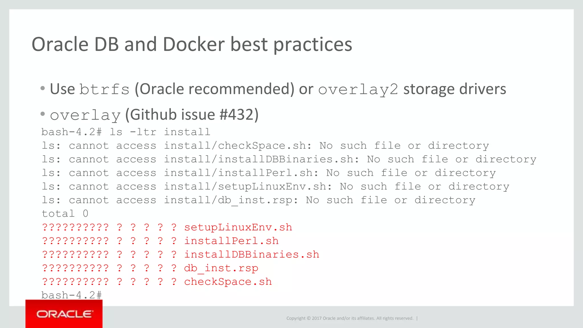 Copyright © 2017 Oracle and/or its affiliates. All rights reserved. |
Oracle DB and Docker best practices
• Use btrfs (Oracle recommended) or overlay2 storage drivers
• overlay (Github issue #432)
bash-4.2# ls -ltr install
ls: cannot access install/checkSpace.sh: No such file or directory
ls: cannot access install/installDBBinaries.sh: No such file or directory
ls: cannot access install/installPerl.sh: No such file or directory
ls: cannot access install/setupLinuxEnv.sh: No such file or directory
ls: cannot access install/db_inst.rsp: No such file or directory
total 0
?????????? ? ? ? ? ? setupLinuxEnv.sh
?????????? ? ? ? ? ? installPerl.sh
?????????? ? ? ? ? ? installDBBinaries.sh
?????????? ? ? ? ? ? db_inst.rsp
?????????? ? ? ? ? ? checkSpace.sh
bash-4.2#
 