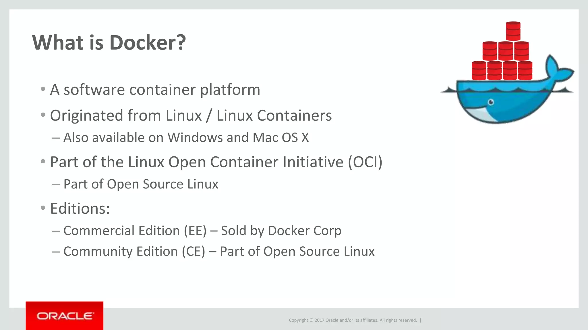 Copyright © 2017 Oracle and/or its affiliates. All rights reserved. |
What is Docker?
• A software container platform
• Originated from Linux / Linux Containers
– Also available on Windows and Mac OS X
• Part of the Linux Open Container Initiative (OCI)
– Part of Open Source Linux
• Editions:
– Commercial Edition (EE) – Sold by Docker Corp
– Community Edition (CE) – Part of Open Source Linux
 