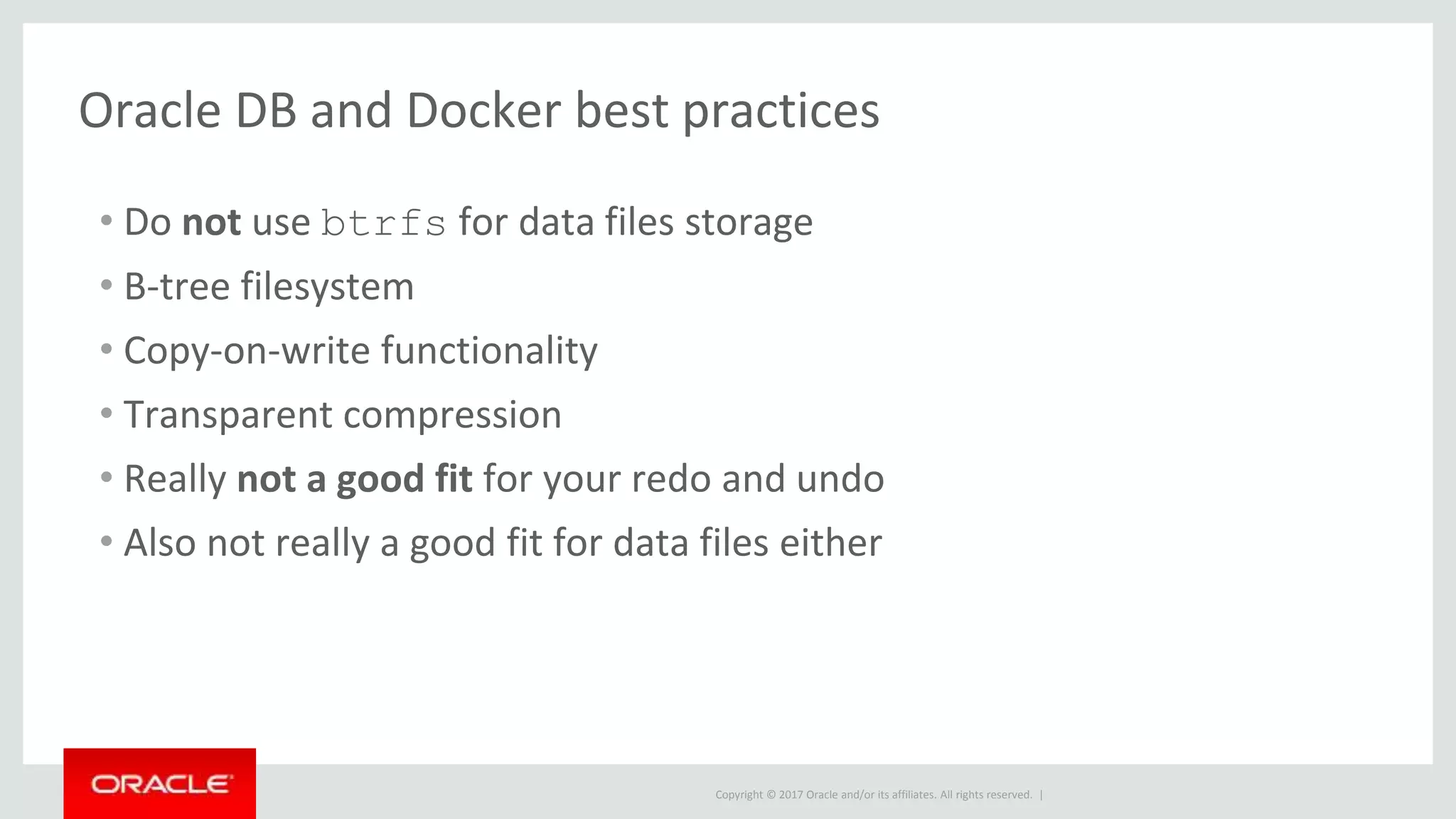 Copyright © 2017 Oracle and/or its affiliates. All rights reserved. |
Oracle DB and Docker best practices
• Do not use btrfs for data files storage
• B-tree filesystem
• Copy-on-write functionality
• Transparent compression
• Really not a good fit for your redo and undo
• Also not really a good fit for data files either
 