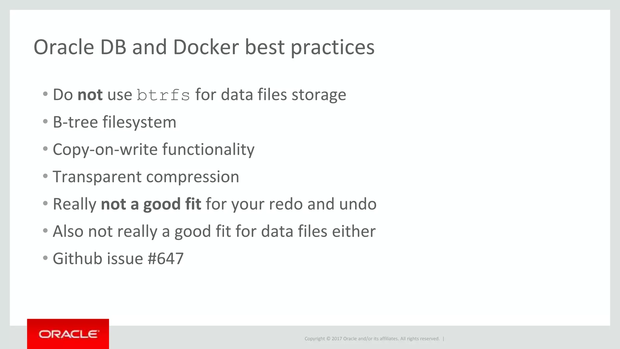 Copyright © 2017 Oracle and/or its affiliates. All rights reserved. |
Oracle DB and Docker best practices
• Do not use btrfs for data files storage
• B-tree filesystem
• Copy-on-write functionality
• Transparent compression
• Really not a good fit for your redo and undo
• Also not really a good fit for data files either
• Github issue #647
 