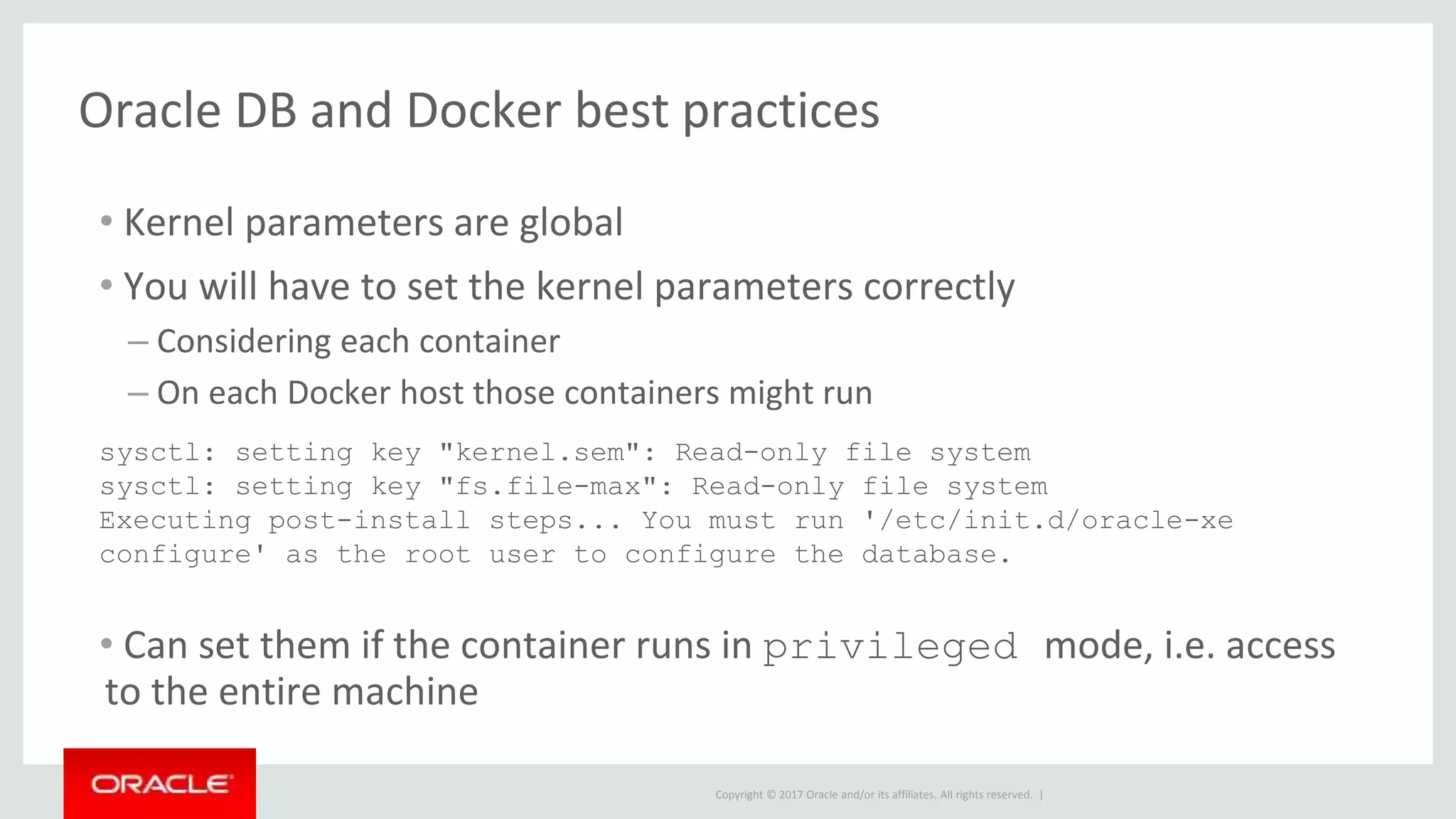 Copyright © 2017 Oracle and/or its affiliates. All rights reserved. |
Oracle DB and Docker best practices
• Kernel parameters are global
• You will have to set the kernel parameters correctly
– Considering each container
– On each Docker host those containers might run
• Can set them if the container runs in privileged mode, i.e. access
to the entire machine
sysctl: setting key "kernel.sem": Read-only file system
sysctl: setting key "fs.file-max": Read-only file system
Executing post-install steps... You must run '/etc/init.d/oracle-xe
configure' as the root user to configure the database.
 