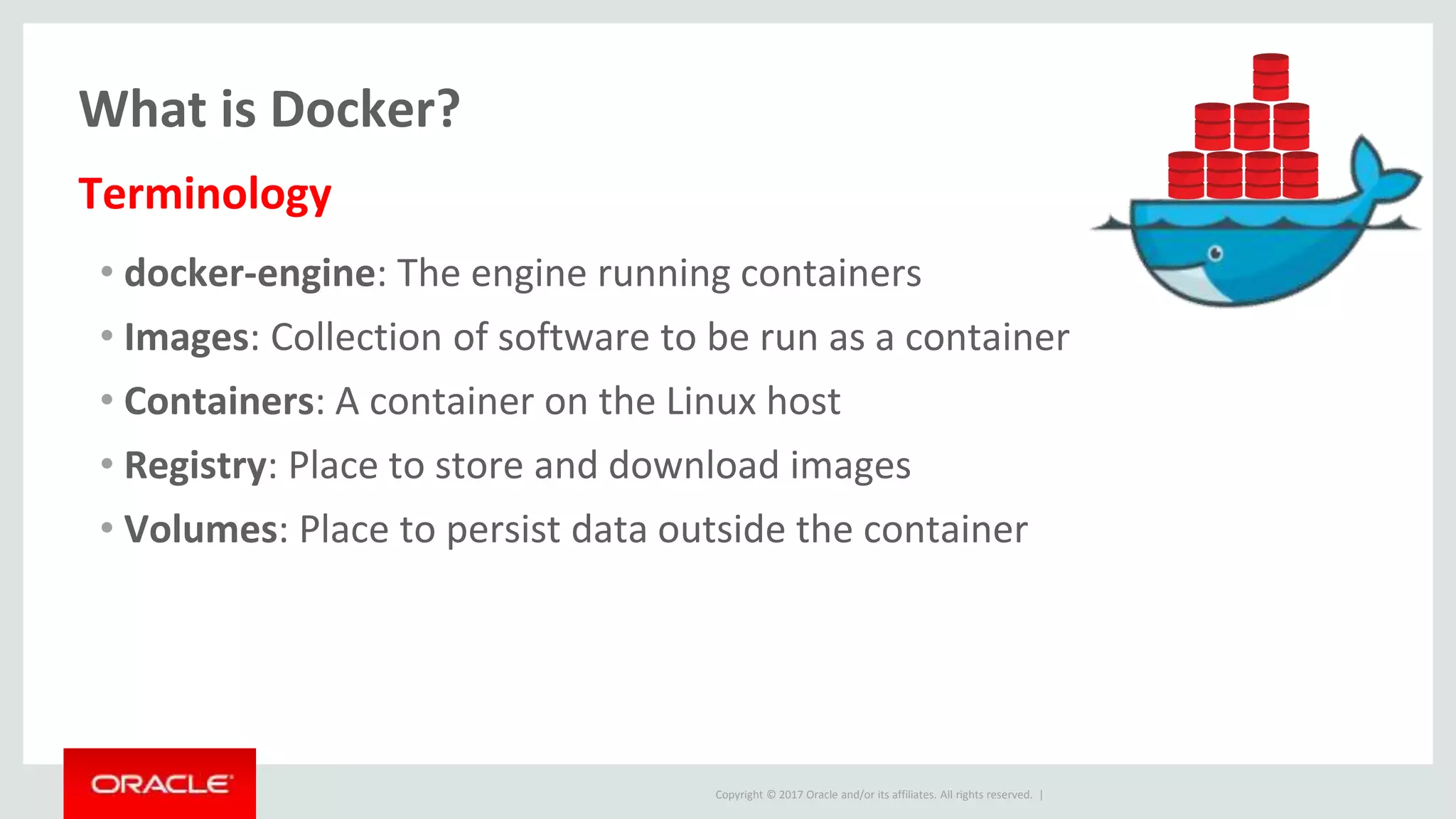 Copyright © 2017 Oracle and/or its affiliates. All rights reserved. |
What is Docker?
• docker-engine: The engine running containers
• Images: Collection of software to be run as a container
• Containers: A container on the Linux host
• Registry: Place to store and download images
• Volumes: Place to persist data outside the container
Terminology
 
