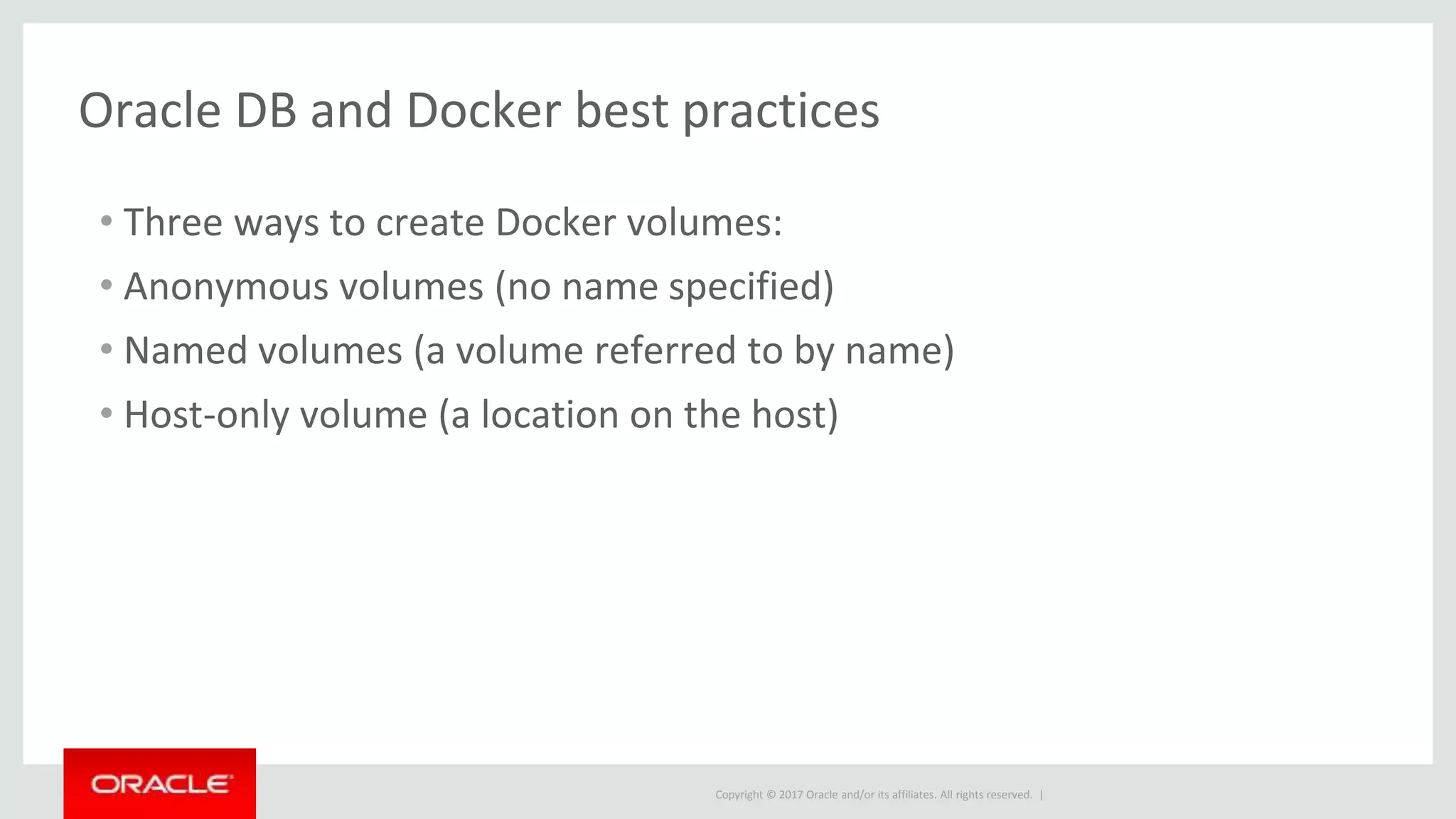 Copyright © 2017 Oracle and/or its affiliates. All rights reserved. |
Oracle DB and Docker best practices
• Three ways to create Docker volumes:
• Anonymous volumes (no name specified)
• Named volumes (a volume referred to by name)
• Host-only volume (a location on the host)
 
