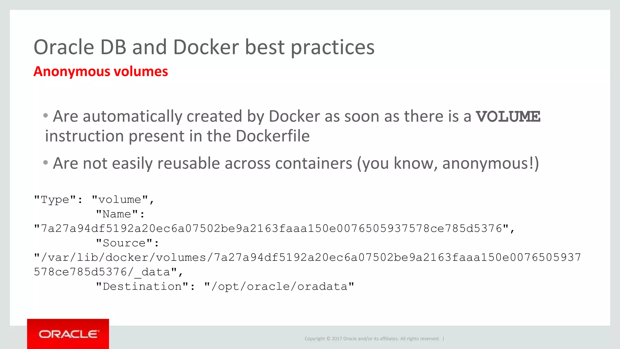 Copyright © 2017 Oracle and/or its affiliates. All rights reserved. |
Oracle DB and Docker best practices
• Are automatically created by Docker as soon as there is a VOLUME
instruction present in the Dockerfile
• Are not easily reusable across containers (you know, anonymous!)
Anonymous volumes
"Type": "volume",
"Name":
"7a27a94df5192a20ec6a07502be9a2163faaa150e0076505937578ce785d5376",
"Source":
"/var/lib/docker/volumes/7a27a94df5192a20ec6a07502be9a2163faaa150e0076505937
578ce785d5376/_data",
"Destination": "/opt/oracle/oradata"
 