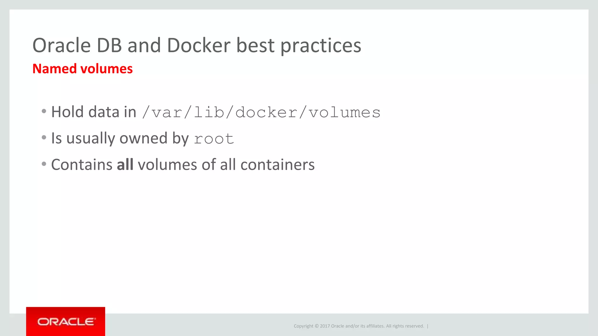 Copyright © 2017 Oracle and/or its affiliates. All rights reserved. |
Oracle DB and Docker best practices
• Hold data in /var/lib/docker/volumes
• Is usually owned by root
• Contains all volumes of all containers
Named volumes
 