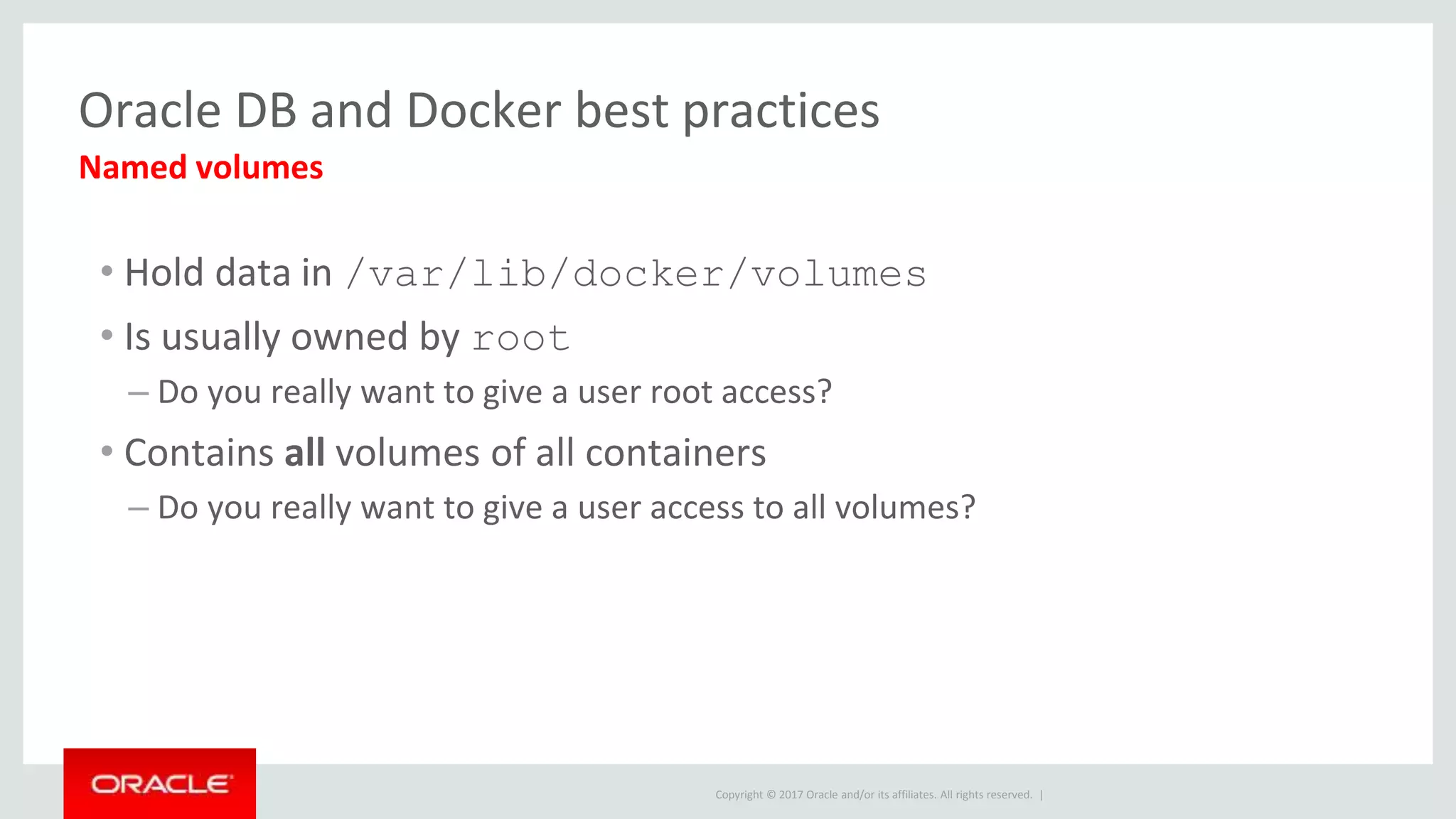 Copyright © 2017 Oracle and/or its affiliates. All rights reserved. |
Oracle DB and Docker best practices
• Hold data in /var/lib/docker/volumes
• Is usually owned by root
– Do you really want to give a user root access?
• Contains all volumes of all containers
– Do you really want to give a user access to all volumes?
Named volumes
 