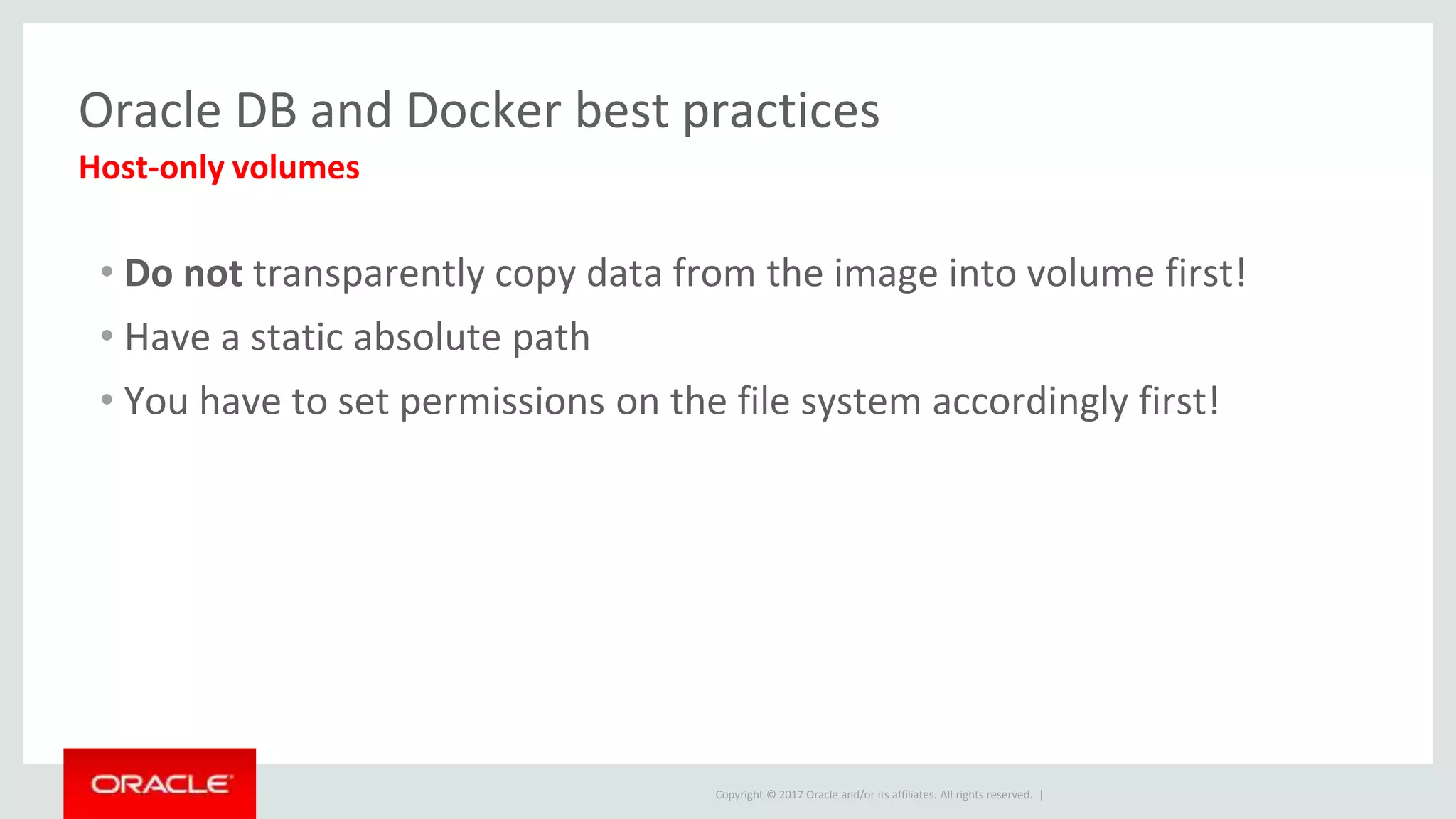 Copyright © 2017 Oracle and/or its affiliates. All rights reserved. |
Oracle DB and Docker best practices
• Do not transparently copy data from the image into volume first!
• Have a static absolute path
• You have to set permissions on the file system accordingly first!
Host-only volumes
 