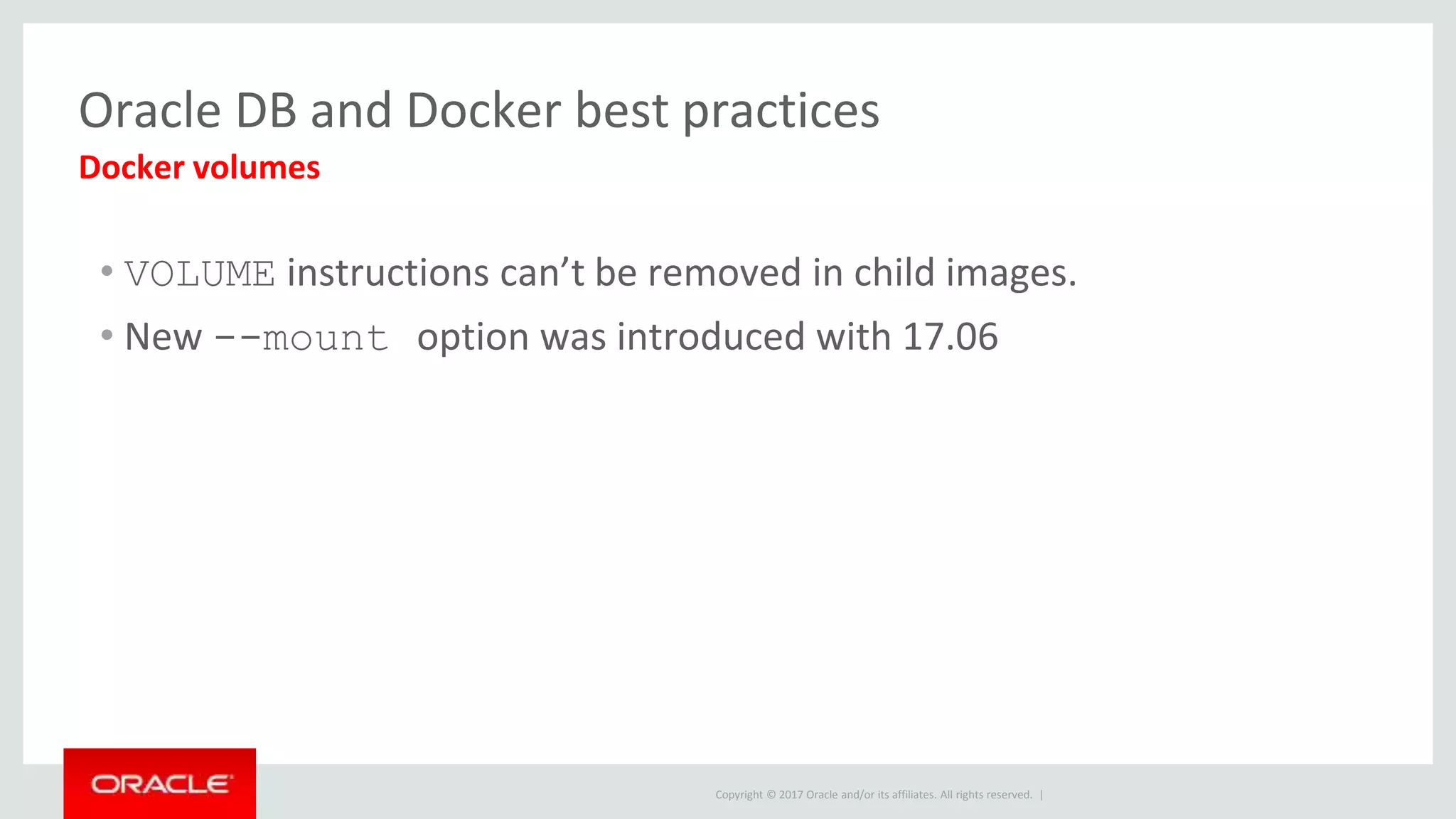 Copyright © 2017 Oracle and/or its affiliates. All rights reserved. |
Oracle DB and Docker best practices
• VOLUME instructions can’t be removed in child images.
• New --mount option was introduced with 17.06
Docker volumes
 