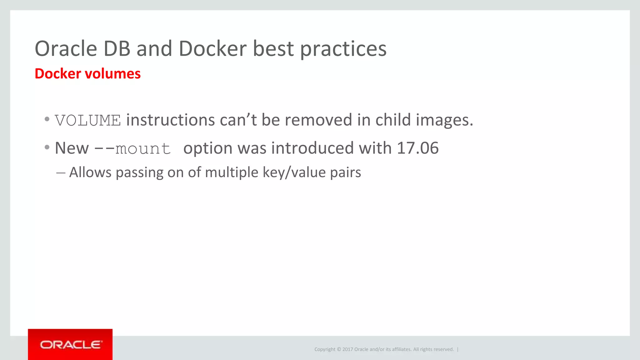 Copyright © 2017 Oracle and/or its affiliates. All rights reserved. |
Oracle DB and Docker best practices
• VOLUME instructions can’t be removed in child images.
• New --mount option was introduced with 17.06
– Allows passing on of multiple key/value pairs
Docker volumes
 