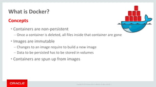 Copyright © 2017 Oracle and/or its affiliates. All rights reserved. |
What is Docker?
• Containers are non-persistent
– Once a container is deleted, all files inside that container are gone
• Images are immutable
– Changes to an image require to build a new image
– Data to be persisted has to be stored in volumes
• Containers are spun up from images
Concepts
 