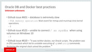 Copyright © 2017 Oracle and/or its affiliates. All rights reserved. |
Oracle DB and Docker best practices
• Github issue #601 – database is extremely slow
– PGA memory operation: Wait event for mmap and munmap Unix kernel
operations
– ?
• Github issue #525 – unable to connect / as sysdba when using
volumes on Windows 10
– ?
• Github issue #610 – “It was neither docker, nor Oracle scripts. The problem was
in CPU overclock which led to unstable executing of cp and unzip commands.
Restoring the original clock solved the problem.”
Unknown unknowns
 