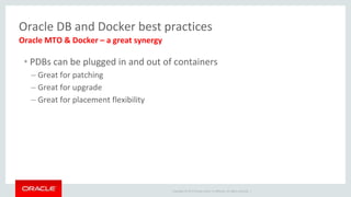 Copyright © 2017 Oracle and/or its affiliates. All rights reserved. |
Oracle DB and Docker best practices
• PDBs can be plugged in and out of containers
– Great for patching
– Great for upgrade
– Great for placement flexibility
Oracle MTO & Docker – a great synergy
 