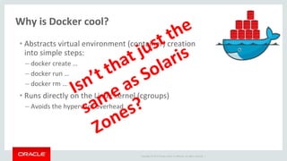 Copyright © 2017 Oracle and/or its affiliates. All rights reserved. |
Why is Docker cool?
• Abstracts virtual environment (container) creation
into simple steps:
– docker create …
– docker run …
– docker rm …
• Runs directly on the Linux kernel (cgroups)
– Avoids the hypervisor overhead
 
