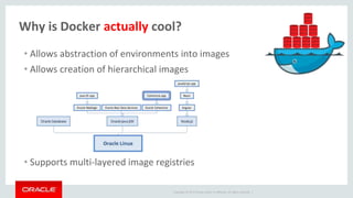Copyright © 2017 Oracle and/or its affiliates. All rights reserved. |
Why is Docker actually cool?
• Allows abstraction of environments into images
• Allows creation of hierarchical images
• Supports multi-layered image registries
 