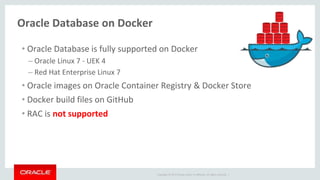 Copyright © 2017 Oracle and/or its affiliates. All rights reserved. |
Oracle Database on Docker
• Oracle Database is fully supported on Docker
– Oracle Linux 7 - UEK 4
– Red Hat Enterprise Linux 7
• Oracle images on Oracle Container Registry & Docker Store
• Docker build files on GitHub
• RAC is not supported
 