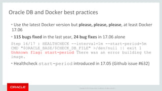 Copyright © 2017 Oracle and/or its affiliates. All rights reserved. |
Oracle DB and Docker best practices
• Use the latest Docker version but please, please, please, at least Docker
17.06
• 115 bugs fixed in the last year, 24 bug fixes in 17.06 alone
Step 16/17 : HEALTHCHECK --interval=1m --start-period=5m
CMD "$ORACLE_BASE/$CHECK_DB_FILE" >/dev/null || exit 1
Unknown flag: start-period There was an error building the
image.
• Healthcheck start-period introduced in 17.05 (Github issue #632)
 