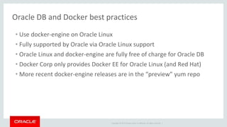 Copyright © 2017 Oracle and/or its affiliates. All rights reserved. |
Oracle DB and Docker best practices
• Use docker-engine on Oracle Linux
• Fully supported by Oracle via Oracle Linux support
• Oracle Linux and docker-engine are fully free of charge for Oracle DB
• Docker Corp only provides Docker EE for Oracle Linux (and Red Hat)
• More recent docker-engine releases are in the “preview” yum repo
 