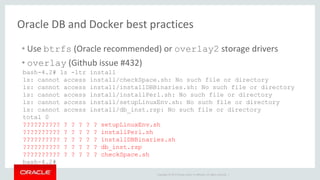 Copyright © 2017 Oracle and/or its affiliates. All rights reserved. |
Oracle DB and Docker best practices
• Use btrfs (Oracle recommended) or overlay2 storage drivers
• overlay (Github issue #432)
bash-4.2# ls -ltr install
ls: cannot access install/checkSpace.sh: No such file or directory
ls: cannot access install/installDBBinaries.sh: No such file or directory
ls: cannot access install/installPerl.sh: No such file or directory
ls: cannot access install/setupLinuxEnv.sh: No such file or directory
ls: cannot access install/db_inst.rsp: No such file or directory
total 0
?????????? ? ? ? ? ? setupLinuxEnv.sh
?????????? ? ? ? ? ? installPerl.sh
?????????? ? ? ? ? ? installDBBinaries.sh
?????????? ? ? ? ? ? db_inst.rsp
?????????? ? ? ? ? ? checkSpace.sh
bash-4.2#
 