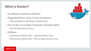 Copyright © 2017 Oracle and/or its affiliates. All rights reserved. |
What is Docker?
• A software container platform
• Originated from Linux / Linux Containers
– Also available on Windows and Mac OS X
• Part of the Linux Open Container Initiative (OCI)
– Part of Open Source Linux
• Editions:
– Commercial Edition (EE) – Sold by Docker Corp
– Community Edition (CE) – Part of Open Source Linux
 