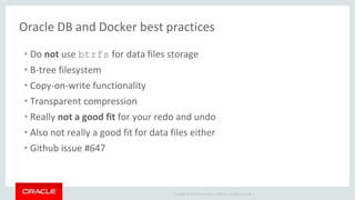 Copyright © 2017 Oracle and/or its affiliates. All rights reserved. |
Oracle DB and Docker best practices
• Do not use btrfs for data files storage
• B-tree filesystem
• Copy-on-write functionality
• Transparent compression
• Really not a good fit for your redo and undo
• Also not really a good fit for data files either
• Github issue #647
 