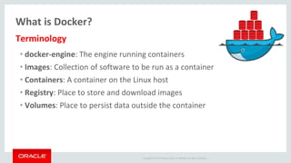 Copyright © 2017 Oracle and/or its affiliates. All rights reserved. |
What is Docker?
• docker-engine: The engine running containers
• Images: Collection of software to be run as a container
• Containers: A container on the Linux host
• Registry: Place to store and download images
• Volumes: Place to persist data outside the container
Terminology
 