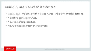 Copyright © 2017 Oracle and/or its affiliates. All rights reserved. |
Oracle DB and Docker best practices
• /dev/shm mounted with no exec rights (and only 64MB by default)
• No native compiled PL/SQL
• No Java stored procedures
• No Automatic Memory Management
 