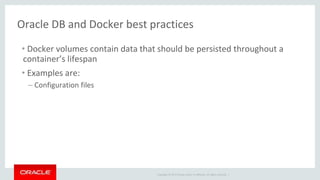 Copyright © 2017 Oracle and/or its affiliates. All rights reserved. |
Oracle DB and Docker best practices
• Docker volumes contain data that should be persisted throughout a
container’s lifespan
• Examples are:
– Configuration files
 