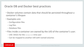 Copyright © 2017 Oracle and/or its affiliates. All rights reserved. |
Oracle DB and Docker best practices
• Docker volumes contain data that should be persisted throughout a
container’s lifespan
• Examples are:
– Configuration files
– Log files
– Database files
• Files inside a container are owned by the UID of the container’s user.
– UID: 54321 for the oracle Unix user
– Can be mapped to another UID with named volumes
 