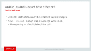 Copyright © 2017 Oracle and/or its affiliates. All rights reserved. |
Oracle DB and Docker best practices
• VOLUME instructions can’t be removed in child images.
• New --mount option was introduced with 17.06
– Allows passing on of multiple key/value pairs
Docker volumes
 