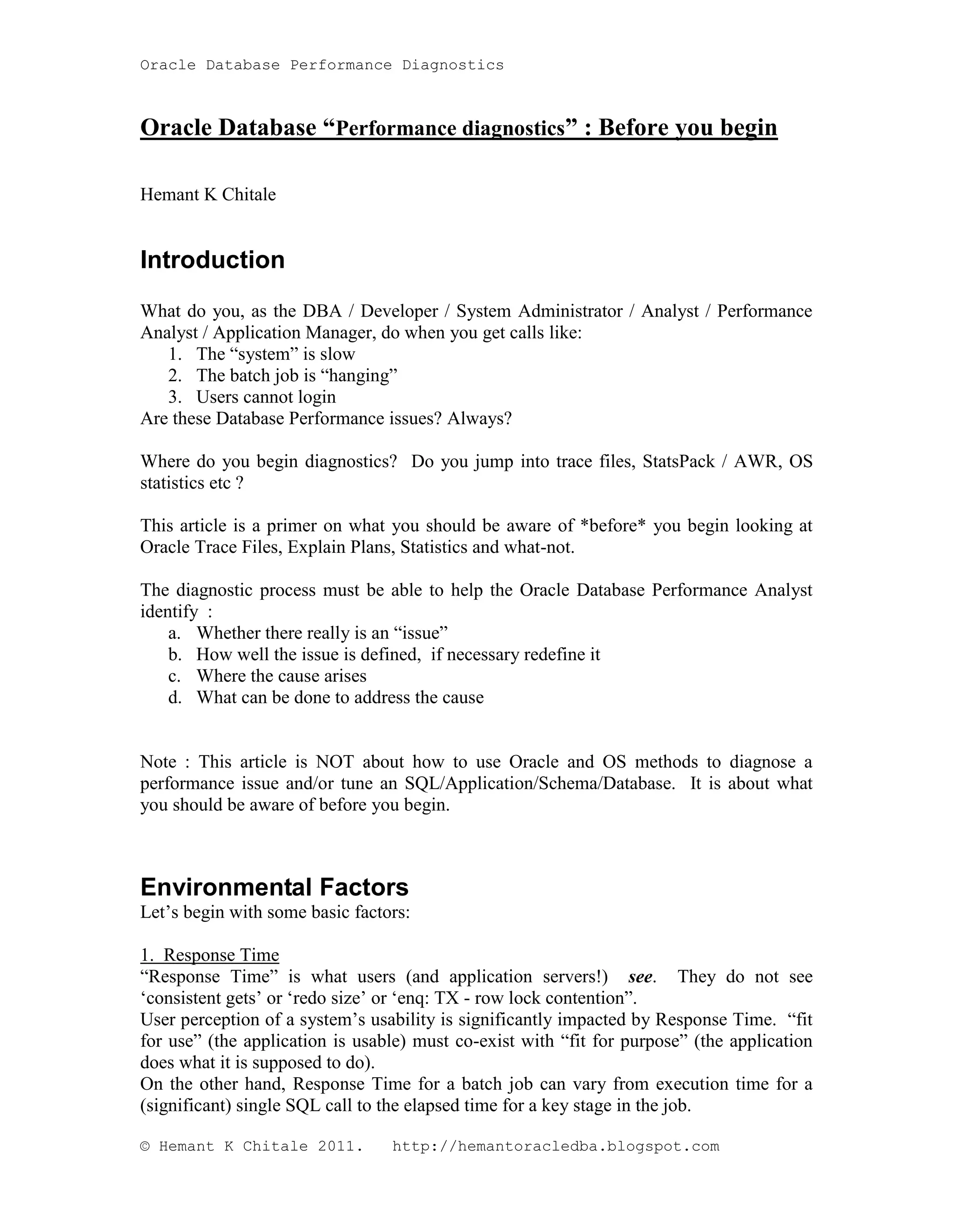 Oracle Database Performance Diagnostics Oracle Database “Performance diagnostics” : Before you begin Hemant K Chitale Introduction What do you, as the DBA / Developer / System Administrator / Analyst / Performance Analyst / Application Manager, do when you get calls like: 1. The “system” is slow 2. The batch job is “hanging” 3. Users cannot login Are these Database Performance issues? Always? Where do you begin diagnostics? Do you jump into trace files, StatsPack / AWR, OS statistics etc ? This article is a primer on what you should be aware of *before* you begin looking at Oracle Trace Files, Explain Plans, Statistics and what-not. The diagnostic process must be able to help the Oracle Database Performance Analyst identify : a. Whether there really is an “issue” b. How well the issue is defined, if necessary redefine it c. Where the cause arises d. What can be done to address the cause Note : This article is NOT about how to use Oracle and OS methods to diagnose a performance issue and/or tune an SQL/Application/Schema/Database. It is about what you should be aware of before you begin. Environmental Factors Let’s begin with some basic factors: 1. Response Time “Response Time” is what users (and application servers!) see. They do not see ‘consistent gets’ or ‘redo size’ or ‘enq: TX - row lock contention”. User perception of a system’s usability is significantly impacted by Response Time. “fit for use” (the application is usable) must co-exist with “fit for purpose” (the application does what it is supposed to do). On the other hand, Response Time for a batch job can vary from execution time for a (significant) single SQL call to the elapsed time for a key stage in the job. © Hemant K Chitale 2011. http://hemantoracledba.blogspot.com 