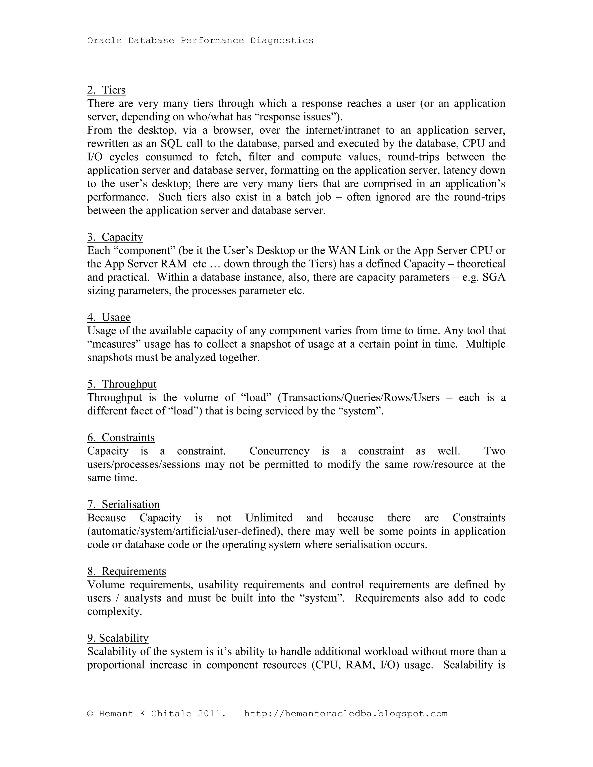 Oracle Database Performance Diagnostics 2. Tiers There are very many tiers through which a response reaches a user (or an application server, depending on who/what has “response issues”). From the desktop, via a browser, over the internet/intranet to an application server, rewritten as an SQL call to the database, parsed and executed by the database, CPU and I/O cycles consumed to fetch, filter and compute values, round-trips between the application server and database server, formatting on the application server, latency down to the user’s desktop; there are very many tiers that are comprised in an application’s performance. Such tiers also exist in a batch job – often ignored are the round-trips between the application server and database server. 3. Capacity Each “component” (be it the User’s Desktop or the WAN Link or the App Server CPU or the App Server RAM etc … down through the Tiers) has a defined Capacity – theoretical and practical. Within a database instance, also, there are capacity parameters – e.g. SGA sizing parameters, the processes parameter etc. 4. Usage Usage of the available capacity of any component varies from time to time. Any tool that “measures” usage has to collect a snapshot of usage at a certain point in time. Multiple snapshots must be analyzed together. 5. Throughput Throughput is the volume of “load” (Transactions/Queries/Rows/Users – each is a different facet of “load”) that is being serviced by the “system”. 6. Constraints Capacity is a constraint. Concurrency is a constraint as well. Two users/processes/sessions may not be permitted to modify the same row/resource at the same time. 7. Serialisation Because Capacity is not Unlimited and because there are Constraints (automatic/system/artificial/user-defined), there may well be some points in application code or database code or the operating system where serialisation occurs. 8. Requirements Volume requirements, usability requirements and control requirements are defined by users / analysts and must be built into the “system”. Requirements also add to code complexity. 9. Scalability Scalability of the system is it’s ability to handle additional workload without more than a proportional increase in component resources (CPU, RAM, I/O) usage. Scalability is © Hemant K Chitale 2011. http://hemantoracledba.blogspot.com 
