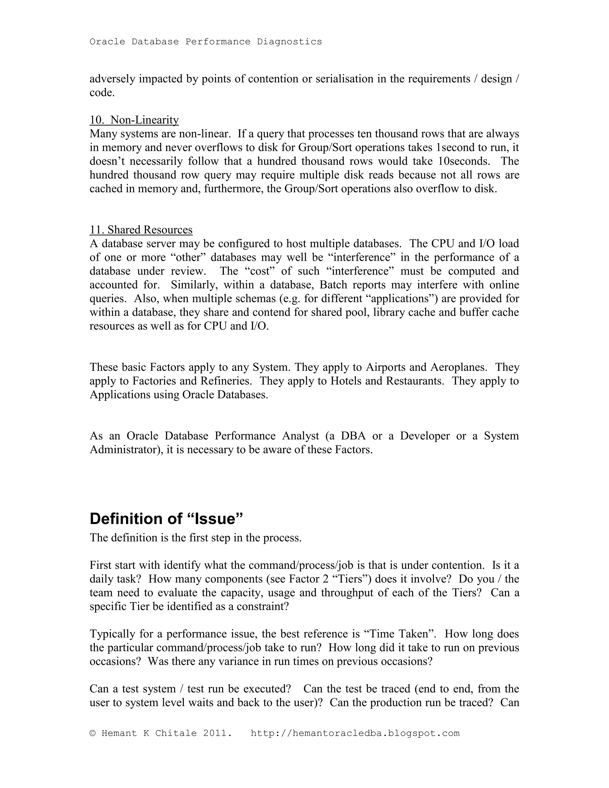Oracle Database Performance Diagnostics adversely impacted by points of contention or serialisation in the requirements / design / code. 10. Non-Linearity Many systems are non-linear. If a query that processes ten thousand rows that are always in memory and never overflows to disk for Group/Sort operations takes 1second to run, it doesn’t necessarily follow that a hundred thousand rows would take 10seconds. The hundred thousand row query may require multiple disk reads because not all rows are cached in memory and, furthermore, the Group/Sort operations also overflow to disk. 11. Shared Resources A database server may be configured to host multiple databases. The CPU and I/O load of one or more “other” databases may well be “interference” in the performance of a database under review. The “cost” of such “interference” must be computed and accounted for. Similarly, within a database, Batch reports may interfere with online queries. Also, when multiple schemas (e.g. for different “applications”) are provided for within a database, they share and contend for shared pool, library cache and buffer cache resources as well as for CPU and I/O. These basic Factors apply to any System. They apply to Airports and Aeroplanes. They apply to Factories and Refineries. They apply to Hotels and Restaurants. They apply to Applications using Oracle Databases. As an Oracle Database Performance Analyst (a DBA or a Developer or a System Administrator), it is necessary to be aware of these Factors. Definition of “Issue” The definition is the first step in the process. First start with identify what the command/process/job is that is under contention. Is it a daily task? How many components (see Factor 2 “Tiers”) does it involve? Do you / the team need to evaluate the capacity, usage and throughput of each of the Tiers? Can a specific Tier be identified as a constraint? Typically for a performance issue, the best reference is “Time Taken”. How long does the particular command/process/job take to run? How long did it take to run on previous occasions? Was there any variance in run times on previous occasions? Can a test system / test run be executed? Can the test be traced (end to end, from the user to system level waits and back to the user)? Can the production run be traced? Can © Hemant K Chitale 2011. http://hemantoracledba.blogspot.com 