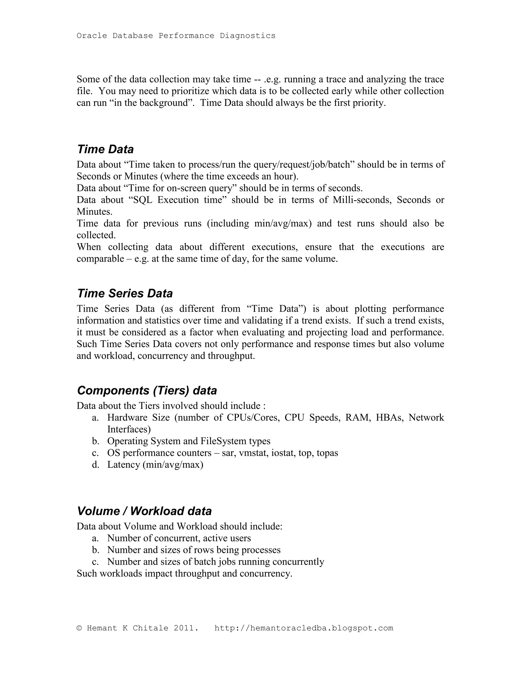 Oracle Database Performance Diagnostics Some of the data collection may take time -- .e.g. running a trace and analyzing the trace file. You may need to prioritize which data is to be collected early while other collection can run “in the background”. Time Data should always be the first priority. Time Data Data about “Time taken to process/run the query/request/job/batch” should be in terms of Seconds or Minutes (where the time exceeds an hour). Data about “Time for on-screen query” should be in terms of seconds. Data about “SQL Execution time” should be in terms of Milli-seconds, Seconds or Minutes. Time data for previous runs (including min/avg/max) and test runs should also be collected. When collecting data about different executions, ensure that the executions are comparable – e.g. at the same time of day, for the same volume. Time Series Data Time Series Data (as different from “Time Data”) is about plotting performance information and statistics over time and validating if a trend exists. If such a trend exists, it must be considered as a factor when evaluating and projecting load and performance. Such Time Series Data covers not only performance and response times but also volume and workload, concurrency and throughput. Components (Tiers) data Data about the Tiers involved should include : a. Hardware Size (number of CPUs/Cores, CPU Speeds, RAM, HBAs, Network Interfaces) b. Operating System and FileSystem types c. OS performance counters – sar, vmstat, iostat, top, topas d. Latency (min/avg/max) Volume / Workload data Data about Volume and Workload should include: a. Number of concurrent, active users b. Number and sizes of rows being processes c. Number and sizes of batch jobs running concurrently Such workloads impact throughput and concurrency. © Hemant K Chitale 2011. http://hemantoracledba.blogspot.com 