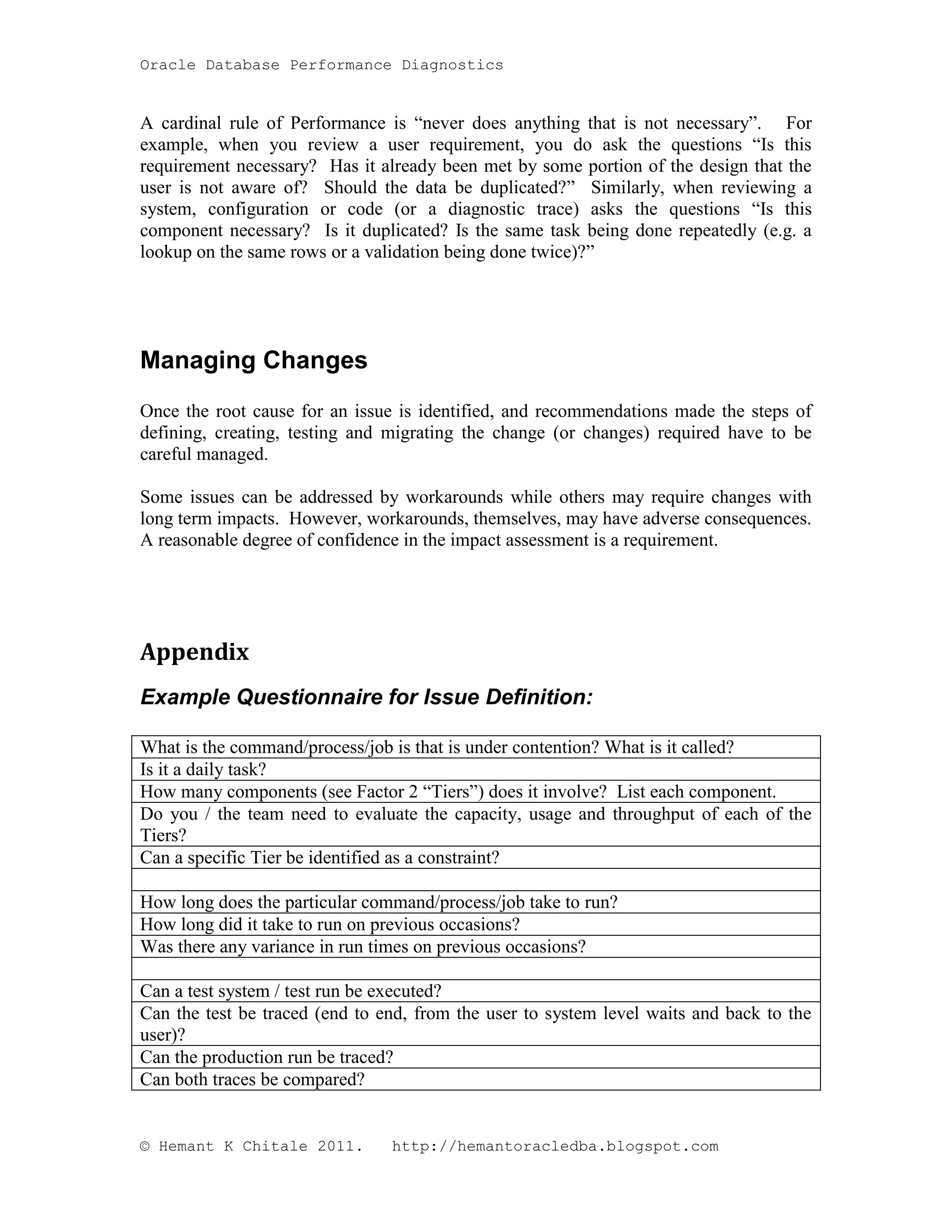 Oracle Database Performance Diagnostics A cardinal rule of Performance is “never does anything that is not necessary”. For example, when you review a user requirement, you do ask the questions “Is this requirement necessary? Has it already been met by some portion of the design that the user is not aware of? Should the data be duplicated?” Similarly, when reviewing a system, configuration or code (or a diagnostic trace) asks the questions “Is this component necessary? Is it duplicated? Is the same task being done repeatedly (e.g. a lookup on the same rows or a validation being done twice)?” Managing Changes Once the root cause for an issue is identified, and recommendations made the steps of defining, creating, testing and migrating the change (or changes) required have to be careful managed. Some issues can be addressed by workarounds while others may require changes with long term impacts. However, workarounds, themselves, may have adverse consequences. A reasonable degree of confidence in the impact assessment is a requirement. Appendix Example Questionnaire for Issue Definition: What is the command/process/job is that is under contention? What is it called? Is it a daily task? How many components (see Factor 2 “Tiers”) does it involve? List each component. Do you / the team need to evaluate the capacity, usage and throughput of each of the Tiers? Can a specific Tier be identified as a constraint? How long does the particular command/process/job take to run? How long did it take to run on previous occasions? Was there any variance in run times on previous occasions? Can a test system / test run be executed? Can the test be traced (end to end, from the user to system level waits and back to the user)? Can the production run be traced? Can both traces be compared? © Hemant K Chitale 2011. http://hemantoracledba.blogspot.com 