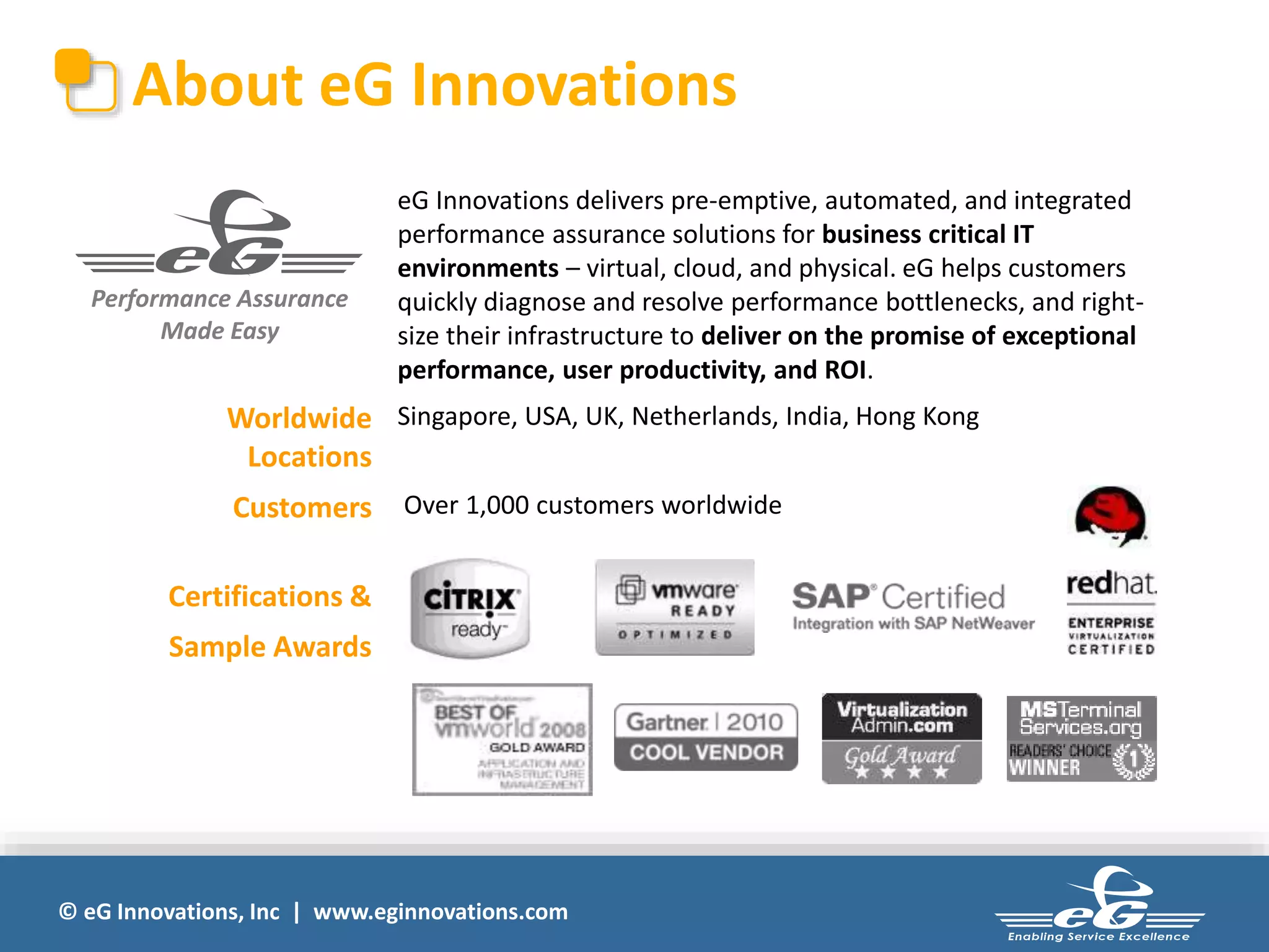 About eG Innovations 
Performance Assurance 
Made Easy 
eG Innovations delivers pre-emptive, automated, and integrated 
performance assurance solutions for business critical IT 
environments – virtual, cloud, and physical. eG helps customers 
quickly diagnose and resolve performance bottlenecks, and right-size 
their infrastructure to deliver on the promise of exceptional 
performance, user productivity, and ROI. 
Worldwide 
Locations 
Singapore, USA, UK, Netherlands, India, Hong Kong 
Customers Over 1,000 customers worldwide 
Certifications & 
Sample Awards 
© eG Innovations, Inc | www.eginnovations.com 
 