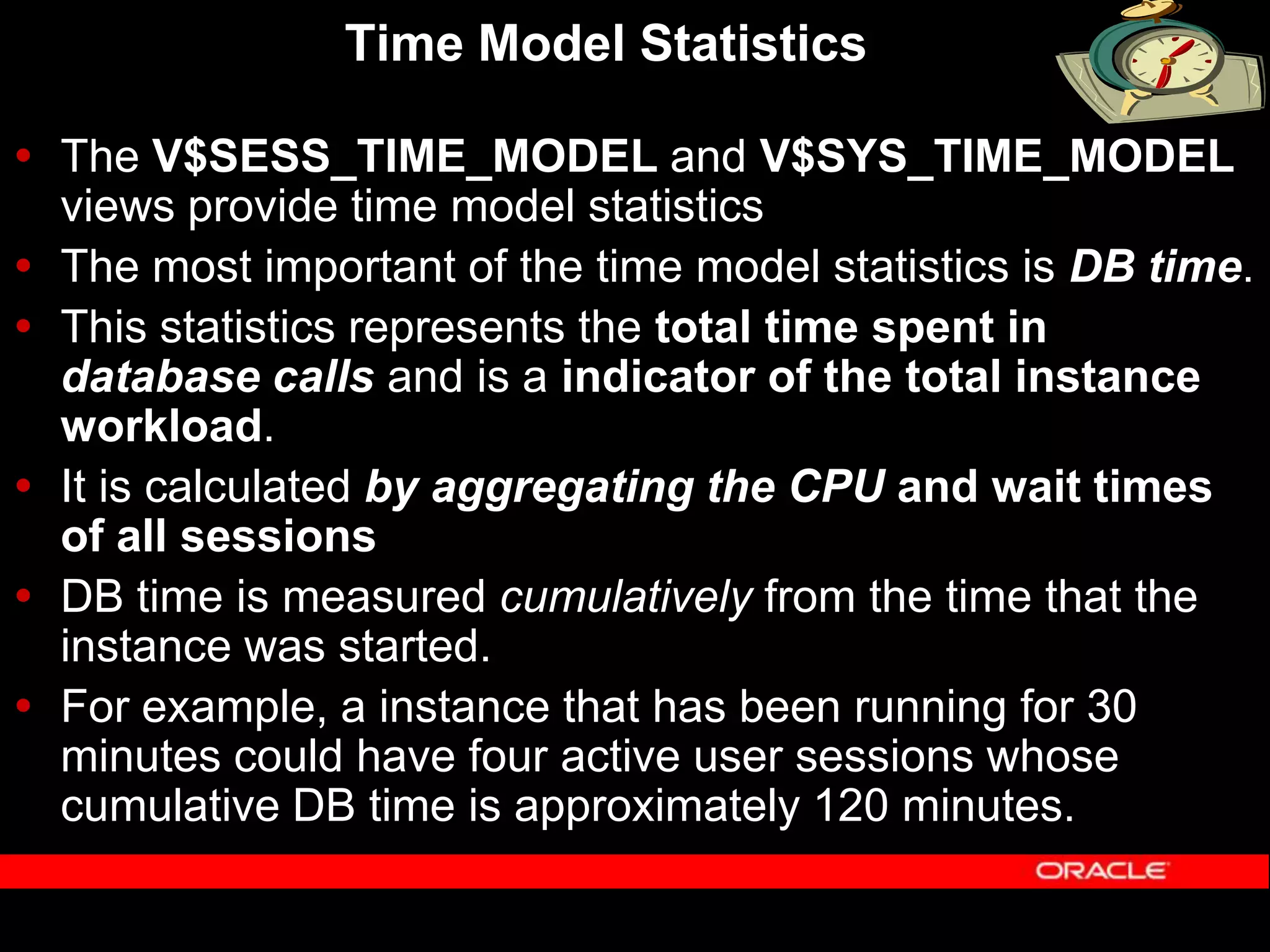 Time Model Statistics  The V$SESS_TIME_MODEL and V$SYS_TIME_MODEL views provide time model statistics  The most important of the time model statistics is DB time.  This statistics represents the total time spent in database calls and is a indicator of the total instance workload.  It is calculated by aggregating the CPU and wait times of all sessions  DB time is measured cumulatively from the time that the instance was started.  For example, a instance that has been running for 30 minutes could have four active user sessions whose cumulative DB time is approximately 120 minutes. 
