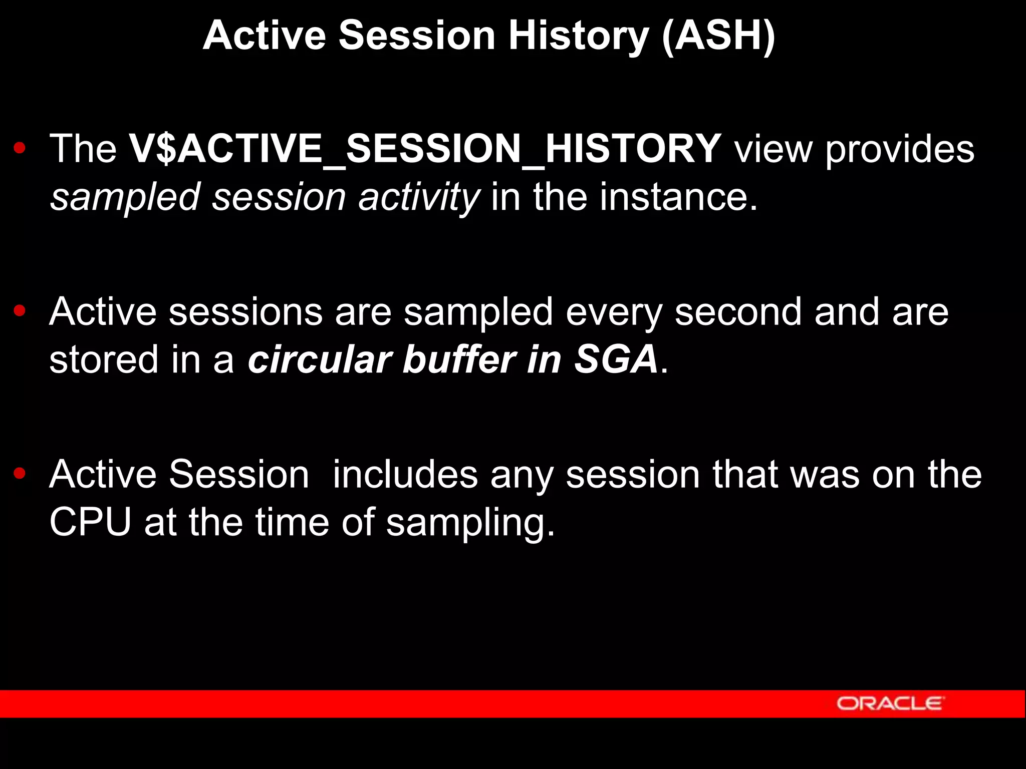 Active Session History (ASH)  The V$ACTIVE_SESSION_HISTORY view provides sampled session activity in the instance.  Active sessions are sampled every second and are stored in a circular buffer in SGA.  Active Session includes any session that was on the CPU at the time of sampling. 