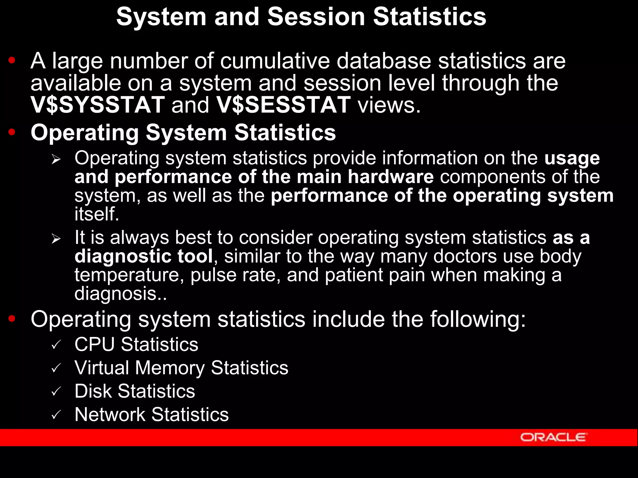System and Session Statistics  A large number of cumulative database statistics are available on a system and session level through the V$SYSSTAT and V$SESSTAT views.  Operating System Statistics  Operating system statistics provide information on the usage and performance of the main hardware components of the system, as well as the performance of the operating system itself.  It is always best to consider operating system statistics as a diagnostic tool, similar to the way many doctors use body temperature, pulse rate, and patient pain when making a diagnosis..  Operating system statistics include the following:  CPU Statistics  Virtual Memory Statistics  Disk Statistics  Network Statistics 