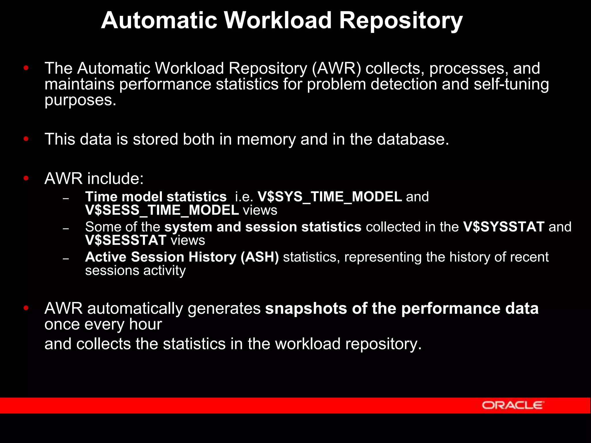 Automatic Workload Repository  The Automatic Workload Repository (AWR) collects, processes, and maintains performance statistics for problem detection and self-tuning purposes.  This data is stored both in memory and in the database.  AWR include: – Time model statistics i.e. V$SYS_TIME_MODEL and V$SESS_TIME_MODEL views – Some of the system and session statistics collected in the V$SYSSTAT and V$SESSTAT views – Active Session History (ASH) statistics, representing the history of recent sessions activity  AWR automatically generates snapshots of the performance data once every hour and collects the statistics in the workload repository. 