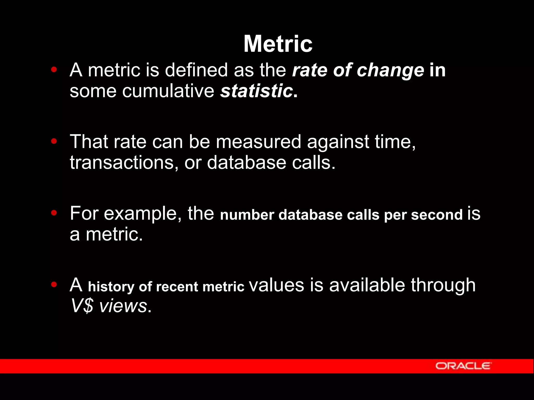 Metric  A metric is defined as the rate of change in some cumulative statistic.  That rate can be measured against time, transactions, or database calls.  For example, the number database calls per second is a metric.  A history of recent metric values is available through V$ views. 