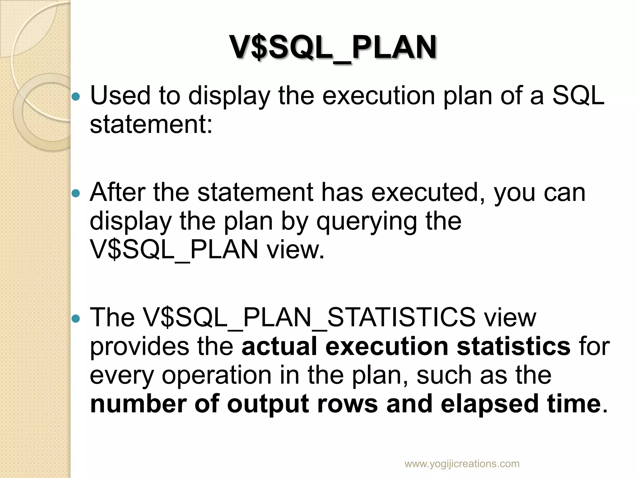 V$SQL_PLAN  Used to display the execution plan of a SQL statement:  After the statement has executed, you can display the plan by querying the V$SQL_PLAN view.  The V$SQL_PLAN_STATISTICS view provides the actual execution statistics for every operation in the plan, such as the number of output rows and elapsed time. www.yogijicreations.com 